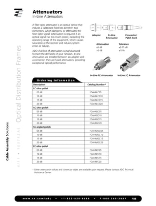 Cable
Assembly
Solutions
4
/
1
1
•
1
0
3
7
4
2
A
E
Optical
Distribution
Frames
108
w w w . t e . c o m / a d c • + 1 - 9 5 2 - 9 3 8 - 8 0 8 0 • 1 - 8 0 0 - 3 6 6 - 3 8 9 1
Attenuators
In-Line Attenuators
A fiber optic attenuator is an optical device that
induces a calibrated fixed loss between two
connectors, which dampens, or attenuates the
fiber optic signal. Attenuation is required if an
optical signal has too much power, exceeding the
operating range of the equipment, which causes
saturation at the receiver and induces system
errors or failures.
ADC’s full line of attenuators is manufactured
to meet the demands of your network. In-line
attenuators are installed between an adapter and
a connector; they are fused attenuators, providing
exceptional optical performance.
Adapter In-Line
Attenuator
Connector/
Patch Cord
Attenuation Tolerance
≤5 dB ±0.75 dB
5 dB ±10%
* 
Other attenuation values and connector styles are available upon request. Please contact ADC Technical
Assistance Center.
In-Line FC Attenuator In-Line SC Attenuator
Description Catalog Number*
LC ultra polish
05 dB FOA-INLC05
10 dB FOA-INLC010
15 dB FOA-INLC015
20 dB FOA-INLC020
SC ultra polish
05 dB FOA-INSC05
10 dB FOA-INSC10
15 dB FOA-INSC15
20 dB FOA-INSC20
SC angled polish
05 dB FOA-INASC05
10 dB FOA-INASC10
15 dB FOA-INASC15
20 dB FOA-INASC20
FC ultra polish
05 dB FOA-INFC05
10 dB FOA-INFC10
15 dB FOA-INFC15
20 dB FOA-INFC20
O r d e r i n g I n f o r m a t i o n
 