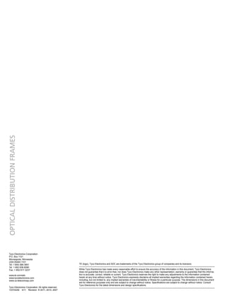 Tyco Electronics Corporation. All rights reserved.
103742AE 4/11 Revision © 2011, 2010, 2007
TE (logo), Tyco Electronics and ADC are trademarks of the Tyco Electronics group of companies and its licensors.
While Tyco Electronics has made every reasonable effort to ensure the accuracy of the information in this document, Tyco Electronics
does not guarantee that it is error-free, nor does Tyco Electronics make any other representation, warranty or guarantee that the informa-
tion is accurate, correct, reliable or current. Tyco Electronics reserves the right to make any adjustments to the information contained
herein at any time without notice. Tyco Electronics expressly disclaims all implied warranties regarding the information contained herein,
including, but not limited to, any implied warranties of merchantability or fitness for a particular purpose. The dimensions in this document
are for reference purposes only and are subject to change without notice. Specifications are subject to change without notice. Consult
Tyco Electronics for the latest dimensions and design specifications.
Optical
Distribution
Frames
Tyco Electronics Corporation
P.O. Box 1101
Minneapolis, Minnesota
USA 55440-1101
Tel: 1-800-366-3891
Tel: 1-952-938-8080
Fax: 1-952-917-3237
www.te.com/adc
www.tycoelectronics.com
www.us.telecomosp.com
 