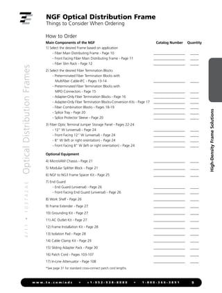 4
/
1
1
•
1
0
3
7
4
2
A
E
Optical
Distribution
Frames
9
w w w . t e . c o m / a d c • + 1 - 9 5 2 - 9 3 8 - 8 0 8 0 • 1 - 8 0 0 - 3 6 6 - 3 8 9 1
High-Density
Frame
Solutions
NGF Optical Distribution Frame
Things to Consider When Ordering
How to Order
Main Components of the NGF Catalog Number Quantity
1) Select the desired Frame based on application
- Fiber Main Distributing Frame - Page 10 ___________________ ______
- Front Facing Fiber Main Distributing Frame - Page 11 ___________________ ______
- Fiber Slim Rack - Page 12 ___________________ ______
2) Select the desired Fiber Termination Blocks
- Preterminated Fiber Termination Blocks with
Multifiber Cable-IFC - Pages 13-14 ___________________ ______
- Preterminated Fiber Termination Blocks with
MPO Connectors - Page 15 ___________________ ______
- Adapter-Only Fiber Termination Blocks - Page 16 ___________________ ______
- Adapter-Only Fiber Termination Blocks-Conversion Kits - Page 17 ___________________ ______
- Fiber Combination Blocks - Pages 18-19 ___________________ ______
- Splice Tray - Page 20 ___________________ ______
- Splice Protector Sleeve - Page 20 ___________________ ______
3) Fiber Optic Terminal Jumper Storage Panel - Pages 22-24
- 12" W (universal) - Page 24 ___________________ ______
- Front Facing 12" W (universal) - Page 24 ___________________ ______
- 8" W (left or right orientation) - Page 24 ___________________ ______
- Front Facing 8" W (left or right orientation) - Page 24 ___________________ ______
Optional Equipment
4) MicroVAM Chassis - Page 21 ___________________ ______
5) Modular Splitter Block - Page 21 ___________________ ______
6) NGF to NG3 Frame Spacer Kit - Page 25 ___________________ ______
7) End Guard
- End Guard (universal) - Page 26 ___________________ ______
- Front Facing End Guard (universal) - Page 26 ___________________ ______
8) Work Shelf - Page 26 ___________________ ______
9) Frame Extender - Page 27 ___________________ ______
10) Grounding Kit - Page 27 ___________________ ______
11) AC Outlet Kit - Page 27 ___________________ ______
12) Frame Installation Kit - Page 28 ___________________ ______
13) Isolation Pad - Page 28 ___________________ ______
14) Cable Clamp Kit - Page 29 ___________________ ______
15) Sliding Adapter Pack - Page 30 ___________________ ______
16) Patch Cord - Pages 103-107 ___________________ ______
17) In-Line Attenuator - Page 108 ___________________ ______
*See page 31 for standard cross-connect patch cord lengths.
 