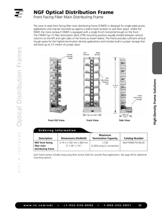 4
/
1
1
•
1
0
3
7
4
2
A
E
Optical
Distribution
Frames
11
w w w . t e . c o m / a d c • + 1 - 9 5 2 - 9 3 8 - 8 0 8 0 • 1 - 8 0 0 - 3 6 6 - 3 8 9 1
High-Density
Frame
Solutions
NGF Optical Distribution Frame
Front Facing Fiber Main Distributing Frame
Jumper
Storage
Panel
2.14 m
(7')
483 mm
(19")
762 mm (30")
483 mm
(19")
610 mm (24")
2.14 m
(7')
483 mm
(19")
762 mm (30")
483 mm
(19")
610 mm (24")
2.14 m
(7')
483 mm
(19")
762 mm (30")
483 mm
(19")
610 mm (24")
Front ISO View Front View Side View
Each frame section includes heavy duty floor anchor bolts for concrete floor applications. See page 28 for additional
mounting options.
O r d e r i n g I n f o r m a t i o n
The zone 4 rated front facing fiber main distributing frame (F3MDF) is designed for single-sided access
applications and may be mounted up against a wall or back-to-back to save floor space. Unlike the
FMDF, the more compact F3MDF is equipped with a single 9-inch horizontal trough on the front.
The F3MDF has 12 fiber termination block (FTB) mounting positions equally divided between vertical
columns on the left and right sides of the frame as shown below. The frame provides sufficient vertical
trough space for the highest termination density applications and includes built-in jumper storage that
will store up to 3.5 meters of jumper slack.
Left
Vertical
Right
Vertical
FTB
Mounting
Position
(12)
Description Dimensions (HxWxD)
Maximum
Termination Capacity Catalog Number
NGF front facing
fiber main
distributing frame
2.14 m x 762 mm x 483 mm
(7' x 30" x 19")
1,728
(2,304 using LC connectors)
NGF-F3MDF7A100-30
Front
Horizontal
Trough
 