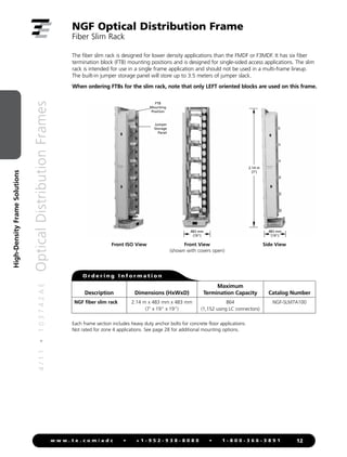4
/
1
1
•
1
0
3
7
4
2
A
E
Optical
Distribution
Frames
12
w w w . t e . c o m / a d c • + 1 - 9 5 2 - 9 3 8 - 8 0 8 0 • 1 - 8 0 0 - 3 6 6 - 3 8 9 1
High-Density
Frame
Solutions
NGF Optical Distribution Frame
Fiber Slim Rack
FTB
Mounting
Position
Jumper
Storage
Panel
O r d e r i n g I n f o r m a t i o n
Front ISO View
2.14 m
(7')
483 mm
(19")
762 mm (30")
483 mm
(19")
610 mm (24")
2.14 m
(7')
483 mm
(19")
762 mm (30")
483 mm
(19")
610 mm (24")
2.14 m
(7')
483 mm
(19")
762 mm (30")
483 mm
(19")
610 mm (24")
The fiber slim rack is designed for lower density applications than the FMDF or F3MDF. It has six fiber
termination block (FTB) mounting positions and is designed for single-sided access applications. The slim
rack is intended for use in a single frame application and should not be used in a multi-frame lineup.
The built-in jumper storage panel will store up to 3.5 meters of jumper slack.
When ordering FTBs for the slim rack, note that only LEFT oriented blocks are used on this frame.
Front View
(shown with covers open)
Side View
Each frame section includes heavy duty anchor bolts for concrete floor applications.
Not rated for zone 4 applications. See page 28 for additional mounting options.
Description Dimensions (HxWxD)
Maximum
Termination Capacity Catalog Number
NGF fiber slim rack 2.14 m x 483 mm x 483 mm
(7' x 19" x 19")
864
(1,152 using LC connectors)
NGF-SLM7A100
 