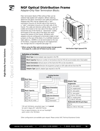 4
/
1
1
•
1
0
3
7
4
2
A
E
Optical
Distribution
Frames
16
w w w . t e . c o m / a d c • + 1 - 9 5 2 - 9 3 8 - 8 0 8 0 • 1 - 8 0 0 - 3 6 6 - 3 8 9 1
High-Density
Frame
Solutions
NGF Optical Distribution Frame
Adapter-Only Fiber Termination Blocks
Fiber termination blocks (FTBs) without fiber can be
ordered fully loaded with adapters. Before ordering,
determine the block orientation and cable exit direction.
Adapter-only FTBs may be ordered with a “left”
orientation (mounts on the left side of the frame) or
a “right” orientation (mounts on the right side of the
frame). The cable exit direction will be either “upward”*
(cables terminated to the rear side of the block exit up
toward the top of the frame) or “downward” (cables
terminated to the rear side of the block exit down
toward the bottom of the frame). All blocks with
adapters only are configured to terminate single or dual
jumpers on the rear of the block. If a multifiber breakout
style cable (i.e., OSP/IFC) is to be terminated to the rear
of the block, a separate clamping kit and replacement
rear storage area kit is required (see page 17).
144-Position Right Upward FTB
* 
When using the fiber optic terminal jumper storage panels
from page 24, a cable exit UP block must be used.
483 mm (19)
299 mm
(11.75)
Other configurations are available upon request. Please contact ADC Technical Assistance Center.
1

192 and 144 blocks using block type 1 or 2 cannot
be used in legacy 26 wide NGF frames.
2

Due to space limitations, do not use Tracerlight®
patch cords in the 192 block.
Catalog Number
NGF-TB __ __ __ __ __
Block Type
1 SC
2 FC
4 LC
1
Block Capacity
B 72
C 96
M 1441
Q 192 (LC only)1, 2
2
Block Orientation
L Left
R Right
3
Cable Exit Direction
U Upward
D Downward
4
Adapter Type
Singlemode
7 SC ultra polish
L SC angled polish
2 FC ultra polish
K LC ultra polish
(144 or 192 only)
M LC angled polish
(144 or 192 only)
Multimode (50/125 µm) Aqua
T SC
C LC (144 or 192 only)
5
Definition of Variables
1 Block Type General adapter type required in the FTB
2 Block Capacity Maximum number of terminations that the FTB will accommodate when fully loaded
3 Block Orientation Vertical column of the frame the FTB is to be mounted on
4 Cable Exit Direction Direction the equipment jumpers or OSP cable will exit from the FTB
5 Adapter Type Specific adapter type required in the FTB
165 mm (6.5)
 
