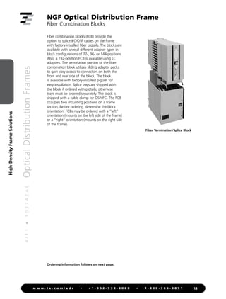 4
/
1
1
•
1
0
3
7
4
2
A
E
Optical
Distribution
Frames
18
w w w . t e . c o m / a d c • + 1 - 9 5 2 - 9 3 8 - 8 0 8 0 • 1 - 8 0 0 - 3 6 6 - 3 8 9 1
High-Density
Frame
Solutions
NGF Optical Distribution Frame
Fiber Combination Blocks
Ordering information follows on next page.
Fiber combination blocks (FCB) provide the
option to splice IFC/OSP cables on the frame
with factory-installed fiber pigtails. The blocks are
available with several different adapter types in
block configurations of 72-, 96- or 144-positions.
Also, a 192-position FCB is available using LC
adapters. The termination portion of the fiber
combination block utilizes sliding adapter packs
to gain easy access to connectors on both the
front and rear side of the block. The block
is available with factory-installed pigtails for
easy installation. Splice trays are shipped with
the block if ordered with pigtails; otherwise
trays must be ordered separately. The block is
shipped with a cable clamp for OSP/IFC. The FCB
occupies two mounting positions on a frame
section. Before ordering, determine the block
orientation. FCBs may be ordered with a “left”
orientation (mounts on the left side of the frame)
or a “right” orientation (mounts on the right side
of the frame).
Fiber Termination/Splice Block
 