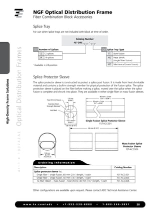 4
/
1
1
•
1
0
3
7
4
2
A
E
Optical
Distribution
Frames
20
w w w . t e . c o m / a d c • + 1 - 9 5 2 - 9 3 8 - 8 0 8 0 • 1 - 8 0 0 - 3 6 6 - 3 8 9 1
High-Density
Frame
Solutions
Splice Tray
For use when splice trays are not included with block at time of order.
NGF Optical Distribution Frame
Fiber Combination Block Accessories
Splice Protector Sleeve
The splice protector sleeve is constructed to protect a splice post fusion. It is made from heat shrinkable
material and contains a built-in strength member for physical protection of the fusion splice. The splice
protection sleeve is placed on the fiber before making a splice, moved over the splice when the splice
fusion is complete and shrunk into place. They are available in either single fiber or mass fusion sleeves.
Single Fusion Splice Protector Sleeve
FST-ACC001
Mass Fusion Splice
Protector Sleeve
FST-ACC006
Description Catalog Number
Splice protector sleeve for;
Single fiber – single fusion; 60 mm (2.4) length, 1 each
Single fiber – single fusion; 40 mm (1.6) length, 1 each
12-fiber ribbon – mass fusion – heat shrink; 40 mm (1.6) length, 1 each
FST-ACC001
FST-ACC005
FST-ACC006
O r d e r i n g I n f o r m a t i o n
Other configurations are available upon request. Please contact ADC Technical Assistance Center.
Catalog Number
FST-DRS __ __ - __ __
Number of Splices
12 12 splices
24 24 splices
1 Splice Tray Type
FT Bare fusion
HS Heat shrink
(single fiber fusion)
MT Mechanical (mass fusion)
2
1
Available in 24-position
1.7 mm
(0.07)
1.5 mm
(0.06)
3.8 mm (0.15)
60 mm ± 2 mm
(2.4 ± 0.08)
56 mm ± 1 mm
2.2 ± 0.04
Heat Shrink Sleeve
Hot Melt
Stainless Steel
Strength Member
3.6 mm
(0.14)
maximum
40 mm (0.16)
4 mm
(0.16)
 