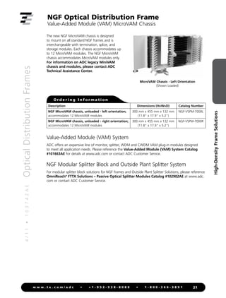 4
/
1
1
•
1
0
3
7
4
2
A
E
Optical
Distribution
Frames
21
w w w . t e . c o m / a d c • + 1 - 9 5 2 - 9 3 8 - 8 0 8 0 • 1 - 8 0 0 - 3 6 6 - 3 8 9 1
High-Density
Frame
Solutions
NGF Optical Distribution Frame
Value-Added Module (VAM) MicroVAM Chassis
The new NGF MicroVAM chassis is designed
to mount on all standard NGF frames and is
interchangeable with termination, splice, and
storage modules. Each chassis accommodates up
to 12 MicroVAM modules. The NGF MicroVAM
chassis accommodates MicroVAM modules only.
For information on ADC legacy MiniVAM
chassis and modules, please contact ADC
Technical Assistance Center.
Description Dimensions (HxWxD) Catalog Number
NGF MicroVAM chassis, unloaded - left orientation;
accommodates 12 MicroVAM modules
300 mm x 455 mm x 132 mm
(11.8 x 17.9 x 5.2)
NGF-VSPM-7000L
NGF MicroVAM chassis, unloaded - right orientation;
accommodates 12 MicroVAM modules
300 mm x 455 mm x 132 mm
(11.8 x 17.9 x 5.2)
NGF-VSPM-7000R
O r d e r i n g I n f o r m a t i o n
MicroVAM Chassis - Left Orientation
(Shown Loaded)
Value-Added Module (VAM) System
ADC offers an expansive line of monitor, splitter, WDM and CWDM VAM plug-in modules designed
to meet all application needs. Please reference the Value-Added Module (VAM) System Catalog
#101663AE for details at www.adc.com or contact ADC Customer Service.
NGF Modular Splitter Block and Outside Plant Splitter System
For modular splitter block solutions for NGF frames and Outside Plant Splitter Solutions, please reference
OmniReach®
FTTX Solutions – Passive Optical Splitter Modules Catalog #102902AE at www.adc.
com or contact ADC Customer Service.
 