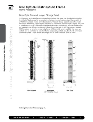 4
/
1
1
•
1
0
3
7
4
2
A
E
Optical
Distribution
Frames
22
w w w . t e . c o m / a d c • + 1 - 9 5 2 - 9 3 8 - 8 0 8 0 • 1 - 8 0 0 - 3 6 6 - 3 8 9 1
High-Density
Frame
Solutions
NGF Optical Distribution Frame
Frame Accessories
Front ISO View Side View
Cover
Radius
Limiter
(14)
Fiber Optic Terminal Jumper Storage Panel
The fiber optic terminal jumper storage panel is an optional filler panel that provides up to 5 meters
(16.4 feet) of slack storage for jumpers that run between terminal equipment and the rear ports of
an NGF terminal block in cross-connect applications. This slack storage capability allows for greater
flexibility in determining jumper lengths and allows for use of more standard length jumpers. This panel
is installed within the NGF frame lineup between NGF frames. The fiber optic terminal storage panels
are available in two different configurations depending on the way the NGF frame system is zoned.
NGF frames can be zoned by vertical or by frame. A 12-inch wide panel is available that serves two
verticals (one on each side) for use when frames are zoned by vertical. Also, 8-inch wide versions are
available that serve a single vertical (left or right) for use when frames are zoned by frame.
Front View
(NGF-ACCFOTSB Shown)
2.14 m
(7')
305 mm (12) 610 mm (24)
Ordering information follows on page 24.
 