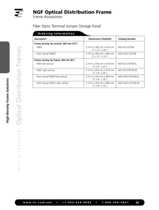 4
/
1
1
•
1
0
3
7
4
2
A
E
Optical
Distribution
Frames
24
w w w . t e . c o m / a d c • + 1 - 9 5 2 - 9 3 8 - 8 0 8 0 • 1 - 8 0 0 - 3 6 6 - 3 8 9 1
High-Density
Frame
Solutions
NGF Optical Distribution Frame
Frame Accessories
Description Dimensions (HxWxD) Catalog Number
Frame zoning: by vertical, 305 mm (12)
FMDF 2.14 m x 305 mm x 610 mm NGF-ACCFOTSB
(7' x 12 x 24)
Front facing F3MDF 2.14 m x 305 mm x 483 mm NGF-F3ACCFOTSB
(7' x 12 x 19)
Frame zoning: by frame, 203 mm (8)
FMDF left vertical 2.14 m x 203 mm x 610 mm NGF-ACCFOTSB-SL
(7' x 8 x 24)
FMDF right vertical 2.14 m x 203 mm x 610 mm NGF-ACCFOTSB-SR
(7' x 8 x 24)
Front facing F3MDF left vertical 2.14 m x 203 mm x 483 mm NGF-F3ACCFOTSB-SL
(7' x 8 x 19)
Front facing F3MDF right vertical 2.14 m x 203 mm x 483 mm NGF-F3ACCFOTSB-SR
(7' x 8 x 19)
O r d e r i n g I n f o r m a t i o n
Fiber Optic Terminal Jumper Storage Panel
 