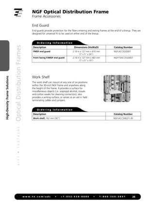 4
/
1
1
•
1
0
3
7
4
2
A
E
Optical
Distribution
Frames
26
w w w . t e . c o m / a d c • + 1 - 9 5 2 - 9 3 8 - 8 0 8 0 • 1 - 8 0 0 - 3 6 6 - 3 8 9 1
High-Density
Frame
Solutions
Description Catalog Number
Work shelf; 762 mm (30) NGF-ACCSHELF1-30
NGF Optical Distribution Frame
Frame Accessories
Work Shelf
The work shelf can mount at any one of six positions
within the 30-inch NGF frame and anywhere along
the height of the frame. It provides a surface for
miscellaneous objects (i.e. isopropyl alcohol, tissues
and cotton swabs for cleaning connectors); also
provides a writing surface; or serves as an aid in field
terminating cables and jumpers.
O r d e r i n g I n f o r m a t i o n
End Guard
End guards provide protection for the fibers entering and exiting frames at the end of a lineup. They are
designed for universal fit to be used on either end of the lineup.
Description Dimensions (HxWxD) Catalog Number
FMDF end guard
Front facing F3MDF end guard
2.14 m x 127 mm x 610 mm
(7' x 5 x 24)
2.14 m x 127 mm x 483 mm
(7' x 5 x 19)
NGF-ACCEGD007
NGF-F3ACCEGD007
O r d e r i n g I n f o r m a t i o n
 