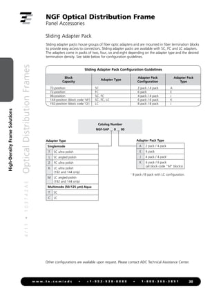 4
/
1
1
•
1
0
3
7
4
2
A
E
Optical
Distribution
Frames
30
w w w . t e . c o m / a d c • + 1 - 9 5 2 - 9 3 8 - 8 0 8 0 • 1 - 8 0 0 - 3 6 6 - 3 8 9 1
High-Density
Frame
Solutions
NGF Optical Distribution Frame
Panel Accessories
Sliding adapter packs house groups of fiber optic adapters and are mounted in fiber termination blocks
to provide easy access to connectors. Sliding adapter packs are available with SC, FC and LC adapters.
The adapters come in packs of two, four, six and eight depending on the adapter type and the desired
termination density. See table below for configuration guidelines.
Sliding Adapter Pack
Other configurations are available upon request. Please contact ADC Technical Assistance Center.
Block
Capacity
Adapter Type
Adapter Pack
Configuration
Adapter Pack
Type
72-position
72-position
96-position
144-position (block code ‘M’)
192-position (block code ‘Q’)
SC
FC
SC, FC
SC, FC, LC
LC
2 pack / 4 pack
6 pack
4 pack / 4 pack
6 pack / 6 pack
8 pack / 8 pack
A
E
J
K
J
Sliding Adapter Pack Configuration Guidelines
Catalog Number
NGF-SAP __ 0 __ 00
Adapter Pack Type
A 2 pack / 4 pack
E 6 pack
J 4 pack / 4 pack1
K 6 pack / 6 pack
(all block code “M” blocks)
Adapter Type
Singlemode
7 SC ultra polish
L SC angled polish
2 FC ultra polish
K LC ultra polish
(192 and 144 only)
M LC angled polish
(192 and 144 only)
Multimode (50/125 µm) Aqua
T SC
C LC
1
8 pack / 8 pack with LC configuration.
 