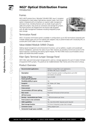 4
/
1
1
•
1
0
3
7
4
2
A
E
Optical
Distribution
Frames
32
w w w . t e . c o m / a d c • + 1 - 9 5 2 - 9 3 8 - 8 0 8 0 • 1 - 8 0 0 - 3 6 6 - 3 8 9 1
High-Density
Frame
Solutions
NG3®
Optical Distribution Frame
Introduction
Frames
ADC’s NG3®
product line is Telcordia®
GR-449-CORE, Issue 2 compliant
and designed to meet today’s high-density network needs. Each frame
option is designed with an emphasis on superior cable management
and ease of use, including features such as ample trough space for
cable and jumpers, easy access to connectors and storage for jumpers.
The frame sections are shipped from the factory fully equipped
with all cable management hardware including integrated jumper
slack storage.
Termination Panel
ADC’s 72-position termination panel is available in configurations up to 432 terminations (stacked) with
multiple adapter types and can be ordered with adapters only or preterminated with intrafacility (IFC) or
outside plant (OSP) cables for ease of installation.
Value-Added Module (VAM) Chassis
Adding signal management and enhancement functions, such as splitters, couplers and wavelength
division multiplexers, optimizes the value of your fiber network, by providing nonintrusive access to the
optical signal for monitoring and testing signal integrity. The NG3 VAM chassis accommodates various
splitter and WDM MicroVAM modules.
Fiber Optic Terminal Jumper Storage Panel
ADC’s fiber optic terminal jumper storage panel is used as a storage apparatus for up to 5 meters (16-feet)
of equipment (FOT) jumpers. This panel can be installed between fiber frames and at the end of a lineup.
Product Overview
Recommended applications Medium to large fiber count applications.
GR-449-CORE, Issue 2 compliant
Description Using 72-position panels in configurations up to 432
terminations (6 stacked)
Number of fibers,
future growth potential
Up to 23,000
Flexibility/ability to grow Yes
Footprint 30 Wide x 24 Deep
Interconnect Good
Cross-connect Excellent
Accommodates off-frame splicing Excellent
Rear access Must have full access to front and rear
All front access No
Density – terminations per frame 1,440 terminations per frame
Front access to rear connector Yes
VAM capabilities Yes. Uses MicroVAM. Separate panel required
Slack storage location On-frame (integrated jumper slack storage)
Connector access Sliding adapter pack
Horizontal trough space available 30
 