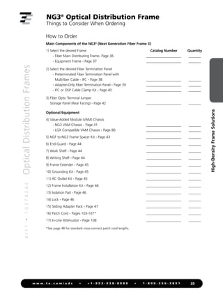 4
/
1
1
•
1
0
3
7
4
2
A
E
Optical
Distribution
Frames
35
w w w . t e . c o m / a d c • + 1 - 9 5 2 - 9 3 8 - 8 0 8 0 • 1 - 8 0 0 - 3 6 6 - 3 8 9 1
High-Density
Frame
Solutions
How to Order
Main Components of the NG3®
(Next Generation Fiber Frame 3)
1) Select the desired Frame Catalog Number Quantity
- Fiber Main Distributing Frame- Page 36 ____________________ _______
- Equipment Frame - Page 37 ____________________ _______
2) Select the desired Fiber Termination Panel
- Preterminated Fiber Termination Panel with
Multifiber Cable - IFC - Page 38 ____________________ _______
- Adapter-Only Fiber Termination Panel - Page 39 ____________________ _______
- IFC or OSP Cable Clamp Kit - Page 40 ____________________ _______
3) 
Fiber Optic Terminal Jumper
Storage Panel (Rear Facing) - Page 42 ____________________ _______
Optional Equipment
4) Value-Added Module (VAM) Chassis
- NG3 VAM Chassis - Page 41 ____________________ _______
- LGX Compatible VAM Chassis - Page 80 ____________________ _______
5) NGF to NG3 Frame Spacer Kit - Page 43 ____________________ _______
6) End Guard - Page 44 ____________________ _______
7) Work Shelf - Page 44 ____________________ _______
8) Writing Shelf - Page 44 ____________________ _______
9) Frame Extender - Page 45 ____________________ _______
10) Grounding Kit - Page 45 ____________________ _______
11) AC Outlet Kit - Page 45 ____________________ _______
12) Frame Installation Kit - Page 46 ____________________ _______
13) Isolation Pad - Page 46 ____________________ _______
14) Lock - Page 46 ____________________ _______
15) Sliding Adapter Pack - Page 47 ____________________ _______
16) Patch Cord - Pages 103-107* ____________________ _______
17) In-Line Attenuator - Page 108 ____________________ _______
*See page 48 for standard cross-connect patch cord lengths.
NG3®
Optical Distribution Frame
Things to Consider When Ordering
 