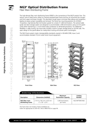 4
/
1
1
•
1
0
3
7
4
2
A
E
Optical
Distribution
Frames
36
w w w . t e . c o m / a d c • + 1 - 9 5 2 - 9 3 8 - 8 0 8 0 • 1 - 8 0 0 - 3 6 6 - 3 8 9 1
High-Density
Frame
Solutions
NG3®
Optical Distribution Frame
Fiber Main Distributing Frame
The high-density fiber main distributing frame (FMDF) is the cornerstone of the NG3®
product line. This
seismic zone 4 rated frame utilizes an industry-standard base frame and has six horizontal rear troughs
and front upper and lower troughs. This abundant trough space minimizes fiber pileup and congestion,
leading to easier jumper traceability and removal. The frame has mounting positions for 20 NG3
72-position, high-density fiber termination panels for a total of 1,440 terminations. The vertical cable
guide and slack storage system are designed to accommodate 1,440 terminations using 2.0 mm patch
cords while maintaining a 1.5-inch bend radius protection at all bending locations. For additional
flexibility in cable routing, the frame also includes a built-in jumper storage panel on the left side. The
open design of this panel allows for nearly direct routing and shorter patch cord lengths.
The NG3 frame system meets interoperability standards covered in GR-449-CORE, Issue 2 and
accommodates standard 19-inch wide frame mount equipment.
O r d e r i n g I n f o r m a t i o n
The frame does not include a frame installation kit.
Order the appropriate kit (FDF-ACC146 or RINST-FLR) on page 46.
Maximum Catalog
Description Dimensions (HxWxD) Termination Capacity Number
NG3 fiber main 2.14 m x 762 mm x 610 mm 1,440 terminations NG3-MFTWN7A00
distributing frame (7' x 30 x 24) per frame
Front View Side View ISO View
762 mm
(30)
447 mm
(17.6)
465 mm
(18.3)
610 mm
(24)
2.14 m
(7')
203 mm (8)
122 mm
(4.8)
318 mm
(12.5)
305 mm
(12)
Front View Right Side View
 