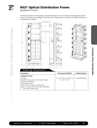 4
/
1
1
•
1
0
3
7
4
2
A
E
Optical
Distribution
Frames
37
w w w . t e . c o m / a d c • + 1 - 9 5 2 - 9 3 8 - 8 0 8 0 • 1 - 8 0 0 - 3 6 6 - 3 8 9 1
High-Density
Frame
Solutions
NG3®
Optical Distribution Frame
Equipment Frame
Description
Equipment frame
Includes:
Base NG3 frame with rear horizontal troughs
Writing shelf (RWS23)
Slack storage system
533 mm (21) of open mounting space
Upper cross-aisle (cross-aisle bridge compatible)
front upper cable trough
Catalog Number
NG3-EBTWN7ASC
Dimensions (HxWxD)
2.14 m x 762 mm x 610 mm
(7' x 30 x 24)
O r d e r i n g I n f o r m a t i o n
The NG3 equipment frame provides a mounting location for 19-inch frame mount equipment within
a lineup. The equipment deployed in the frame can include video transmitters, RF splitter/combiners or
remote fiber test systems.
Front View Side View ISO View
 