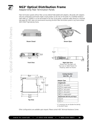 4
/
1
1
•
1
0
3
7
4
2
A
E
Optical
Distribution
Frames
39
w w w . t e . c o m / a d c • + 1 - 9 5 2 - 9 3 8 - 8 0 8 0 • 1 - 8 0 0 - 3 6 6 - 3 8 9 1
High-Density
Frame
Solutions
87 mm
(3.4)
465 mm
(18.3)
437 mm
(17.2)
467 mm
(18.4)
203 mm
(8)
383 mm
(15)
415 mm
(16.3)
38 mm
(1.5)
480 mm
(18.9)
87 mm
(3.4)
465 mm
(18.3)
437 mm
(17.2)
467 mm
(18.4)
203 mm
(8)
383 mm
(15)
415 mm
(16.3)
38 mm
(1.5)
480 mm
(18.9)
NG3®
Optical Distribution Frame
Adapter-Only Fiber Termination Panels
Fiber termination panels without fiber can be ordered fully loaded with adapters. All panels with adapters
only are configured to terminate single or dual jumpers on the rear of the panel. If a multifiber breakout
style cable (i.e., OSP/IFC) is to be terminated to the rear of the panel, a separate cable clamp kit is required
(see page 40). ADC does not recommend mounting the NG3 fiber termination panel in any frame except
ADC’s NG3®
high-density frame.
Other configurations are available upon request. Please contact ADC Technical Assistance Center.
Catalog Number
NG3-TPA __00
Adapter Type
Singlemode
7 SC ultra polish
L SC angled polish
2 FC ultra polish
K LC ultra polish1
M LC angled polish1
Multimode (50/125 µm) Aqua
T SC
C LC1
Front View
Top View
Shown Closed
Right Side View
(Shown with Tray Open and
Tray Cover at Tallest Position for
Simplicity, Labels not Shown)
Shown Open
247 mm
(9.8)
82 mm
(3.3)
1
	
LC connectors do not double the denisty
of the NG3®
Panel
 
