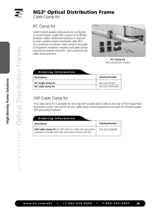 4
/
1
1
•
1
0
3
7
4
2
A
E
Optical
Distribution
Frames
40
w w w . t e . c o m / a d c • + 1 - 9 5 2 - 9 3 8 - 8 0 8 0 • 1 - 8 0 0 - 3 6 6 - 3 8 9 1
High-Density
Frame
Solutions
Unterminated adapter-only panels are configured
to accommodate single fiber jumpers or multifiber
breakout cables. Additional hardware is required
to load a preterminated intrafacility cable (IFC).
The conversion kit (shown here) contains the cable
management hardware, brackets and cable clamps
required to properly clamp IFC. Each panel has two
cable clamp positions.
IFC Clamp Kit
Description
IFC single clamp kit
IFC triple clamp kit
Catalog Number
NG3-ACCIFCKIT
NG3-ACC3TRCLMP
O r d e r i n g I n f o r m a t i o n
NG3®
Optical Distribution Frame
Cable Clamp Kit
IFC Clamp Kit
(NG3-ACCIFCKIT Shown)
This cable clamp kit is available for securing OSP (outside plant) cable on the rear of the hinged fiber
termination panel. Each panel has two cable clamp mounting positions and each kit contains proper
OSP grounding hardware.
OSP Cable Clamp Kit
Description
OSP cable clamp kit for OSP dielectric cable with grounding
hardware (included with fiber termination blocks with IFC)
Catalog Number
NGF-ACCCLMP08
O r d e r i n g I n f o r m a t i o n
 