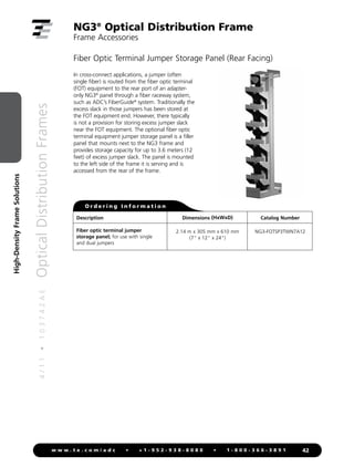 4
/
1
1
•
1
0
3
7
4
2
A
E
Optical
Distribution
Frames
42
w w w . t e . c o m / a d c • + 1 - 9 5 2 - 9 3 8 - 8 0 8 0 • 1 - 8 0 0 - 3 6 6 - 3 8 9 1
High-Density
Frame
Solutions
NG3®
Optical Distribution Frame
Frame Accessories
Fiber Optic Terminal Jumper Storage Panel (Rear Facing)
Description
Fiber optic terminal jumper
storage panel; for use with single
and dual jumpers
Catalog Number
NG3-FOTSP3TWN7A12
Dimensions (HxWxD)
2.14 m x 305 mm x 610 mm
(7 x 12 x 24)
O r d e r i n g I n f o r m a t i o n
In cross-connect applications, a jumper (often
single fiber) is routed from the fiber optic terminal
(FOT) equipment to the rear port of an adapter-
only NG3®
panel through a fiber raceway system,
such as ADC’s FiberGuide®
system. Traditionally the
excess slack in those jumpers has been stored at
the FOT equipment end. However, there typically
is not a provision for storing excess jumper slack
near the FOT equipment. The optional fiber optic
terminal equipment jumper storage panel is a filler
panel that mounts next to the NG3 frame and
provides storage capacity for up to 3.6 meters (12
feet) of excess jumper slack. The panel is mounted
to the left side of the frame it is serving and is
accessed from the rear of the frame.
 