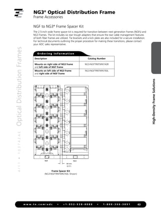 4
/
1
1
•
1
0
3
7
4
2
A
E
Optical
Distribution
Frames
43
w w w . t e . c o m / a d c • + 1 - 9 5 2 - 9 3 8 - 8 0 8 0 • 1 - 8 0 0 - 3 6 6 - 3 8 9 1
High-Density
Frame
Solutions
NG3®
Optical Distribution Frame
Frame Accessories
NGF to NG3®
Frame Spacer Kit
The 2.5-inch wide frame spacer kit is required for transition between next generation frames (NGFs) and
NG3 frames. The kit includes six rear trough adapters that ensure the rear cable management features
of both fiber frames are utilized. Tie brackets and a kick plate are also included for a secure installation.
For technical documents outlining the proper procedure for making these transitions, please contact
your ADC sales representative.
O r d e r i n g I n f o r m a t i o n
Description Catalog Number
Mounts on right side of NG3 frame NG3-NGFTRNTWN7A0R
and left side of NGF frame
Mounts on left side of NG3 frame NG3-NGFTRNTWN7A0L
and right side of NGF frame
64 mm
(2.5)
NGF NG3
Spacer Kit Offset
Frame Spacer Kit
(NG3-NGFTRNTWN7A0L Shown)
 