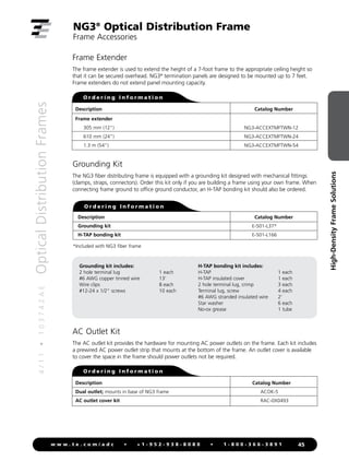 4
/
1
1
•
1
0
3
7
4
2
A
E
Optical
Distribution
Frames
45
w w w . t e . c o m / a d c • + 1 - 9 5 2 - 9 3 8 - 8 0 8 0 • 1 - 8 0 0 - 3 6 6 - 3 8 9 1
High-Density
Frame
Solutions
NG3®
Optical Distribution Frame
Frame Accessories
AC Outlet Kit
The AC outlet kit provides the hardware for mounting AC power outlets on the frame. Each kit includes
a prewired AC power outlet strip that mounts at the bottom of the frame. An outlet cover is available
to cover the space in the frame should power outlets not be required.
Description
Grounding kit
H-TAP bonding kit
Catalog Number
		
E-501-L37*
		
E-501-L166
O r d e r i n g I n f o r m a t i o n
Grounding Kit
The NG3 fiber distributing frame is equipped with a grounding kit designed with mechanical fittings
(clamps, straps, connectors). Order this kit only if you are building a frame using your own frame. When
connecting frame ground to office ground conductor, an H-TAP bonding kit should also be ordered.
Frame Extender
The frame extender is used to extend the height of a 7-foot frame to the appropriate ceiling height so
that it can be secured overhead. NG3®
termination panels are designed to be mounted up to 7 feet.
Frame extenders do not extend panel mounting capacity.
Description
Frame extender
305 mm (12)
610 mm (24)
1.3 m (54)
Catalog Number
NG3-ACCEXTMFTWN-12
NG3-ACCEXTMFTWN-24
NG3-ACCEXTMFTWN-54
O r d e r i n g I n f o r m a t i o n
Grounding kit includes:
2 hole terminal lug 1 each
#6 AWG copper tinned wire 13'
Wire clips 8 each
#12-24 x 1/2 screws 10 each
H-TAP bonding kit includes:
H-TAP 1 each
H-TAP insulated cover 1 each
2 hole terminal lug, crimp 3 each
Terminal lug, screw 4 each
#6 AWG stranded insulated wire 2'
Star washer 6 each
No-ox grease 1 tube
*Included with NG3 fiber frame
Description
Dual outlet; mounts in base of NG3 frame
AC outlet cover kit
Catalog Number
ACOK-5
RAC-0X0493
O r d e r i n g I n f o r m a t i o n
 