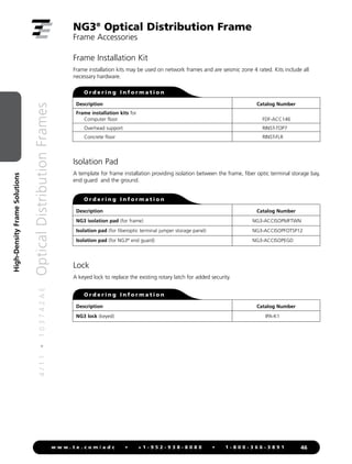 4
/
1
1
•
1
0
3
7
4
2
A
E
Optical
Distribution
Frames
46
w w w . t e . c o m / a d c • + 1 - 9 5 2 - 9 3 8 - 8 0 8 0 • 1 - 8 0 0 - 3 6 6 - 3 8 9 1
High-Density
Frame
Solutions
Isolation Pad
A template for frame installation providing isolation between the frame, fiber optic terminal storage bay,
end guard and the ground.
Frame Installation Kit
Frame installation kits may be used on network frames and are seismic zone 4 rated. Kits include all
necessary hardware.
Description
Frame installation kits for
Computer floor
Overhead support
Concrete floor
Catalog Number
FDF-ACC146
RINST-TOP7
RINST-FLR
O r d e r i n g I n f o r m a t i o n
Description
NG3 isolation pad (for frame)
Isolation pad (for fiberoptic terminal jumper storage panel)
Isolation pad (for NG3®
end guard)
Catalog Number
NG3-ACCISOPMFTWN
NG3-ACCISOPFOTSP12
NG3-ACCISOPEGD
O r d e r i n g I n f o r m a t i o n
Lock
A keyed lock to replace the existing rotary latch for added security.
Description
NG3 lock (keyed)
Catalog Number
IPA-K1
O r d e r i n g I n f o r m a t i o n
NG3®
Optical Distribution Frame
Frame Accessories
 