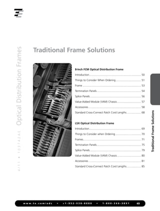 4
/
1
1
•
1
0
3
7
4
2
A
E
Optical
Distribution
Frames
49
w w w . t e . c o m / a d c • + 1 - 9 5 2 - 9 3 8 - 8 0 8 0 • 1 - 8 0 0 - 3 6 6 - 3 8 9 1
Traditional
Frame
Solutions
Traditional Frame Solutions
8-Inch FCM Optical Distribution Frame
Introduction...................................................................... 50
Things to Consider When Ordering................................... 51
Frame............................................................................... 53
Termination Panels............................................................ 54
Splice Panels..................................................................... 56
Value-Added Module (VAM) Chassis................................. 57
Accessories....................................................................... 58
Standard Cross-Connect Patch Cord Lengths.................... 68
LSX Optical Distribution Frame
Introduction...................................................................... 69
Things to Consider when Ordering................................... 70
Frames.............................................................................. 71
Termination Panels............................................................ 75
Splice Panels..................................................................... 79
Value-Added Module (VAM) Chassis................................. 80
Accessories....................................................................... 81
Standard Cross-Connect Patch Cord Lengths.................... 85
 