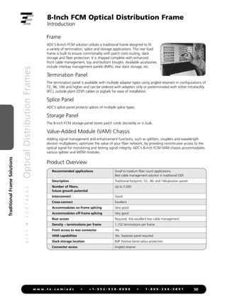 4
/
1
1
•
1
0
3
7
4
2
A
E
Optical
Distribution
Frames
50
w w w . t e . c o m / a d c • + 1 - 9 5 2 - 9 3 8 - 8 0 8 0 • 1 - 8 0 0 - 3 6 6 - 3 8 9 1
Traditional
Frame
Solutions
Frame
ADC’s 8-inch FCM solution utilizes a traditional frame designed to fit
a variety of termination, splice and storage applications. This rear load
frame is built to ensure commonality with patch cord routing, slack
storage and fiber protection. It is shipped complete with enhanced
front cable management, top and bottom troughs. Available accessories
include interbay management panels (IMPs), rear slack storage, etc.
Termination Panel
The termination panel is available with multiple adapter types using angled retainers in configurations of
72, 96, 144 and higher and can be ordered with adapters only or preterminated with either intrafacility
(IFC), outside plant (OSP) cables or pigtails for ease of installation.
Splice Panel
ADC’s splice panel protects splices of multiple splice types.
Storage Panel
The 8-inch FCM storage panel stores patch cords discreetly or in bulk.
Value-Added Module (VAM) Chassis
Adding signal management and enhancement functions, such as splitters, couplers and wavelength
division multiplexers, optimizes the value of your fiber network, by providing nonintrusive access to the
optical signal for monitoring and testing signal integrity. ADC’s 8-inch FCM VAM chassis accommodates
various splitter and WDM modules.
8-Inch FCM Optical Distribution Frame
Introduction
Product Overview
Recommended applications Small to medium fiber count applications.
Best cable management solution in traditional ODF.
Description Traditional footprint; 72-, 96- and 144-position panels
Number of fibers,
future growth potential
Up to 5,000
Interconnect Good
Cross-connect Excellent
Accommodates on-frame splicing Very good
Accommodates off-frame splicing Very good
Rear access Required. Has excellent rear cable management
Density – terminations per frame 1,152 terminations per frame
Front access to rear connector Yes
VAM capabilities Yes. Separate panel required
Slack storage location IMP. Positive bend radius protection
Connector access Angled retainer
 