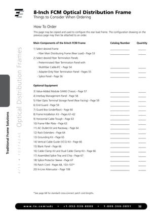 4
/
1
1
•
1
0
3
7
4
2
A
E
Optical
Distribution
Frames
52
w w w . t e . c o m / a d c • + 1 - 9 5 2 - 9 3 8 - 8 0 8 0 • 1 - 8 0 0 - 3 6 6 - 3 8 9 1
Traditional
Frame
Solutions
8-Inch FCM Optical Distribution Frame
Things to Consider When Ordering
Main Components of the 8-Inch FCM Frame Catalog Number Quantity
1) Select desired Frame _______________ ______
- Fiber Main Distributing Frame (Rear Load) - Page 53 _______________ ______
2) Select desired Fiber Termination Panels
- Preterminated Fiber Termination Panel with
Multifiber Cable-IFC - Page 54 _______________ ______
- Adapter-Only Fiber Termination Panel - Pages 55 _______________ ______
- Splice Panel - Page 56 _______________ ______
Optional Equipment
3) Value-Added Module (VAM) Chassis - Page 57 _______________ ______
4) Interbay Management Panel - Page 58 _______________ ______
5) Fiber Optic Terminal Storage Panel (Rear Facing) - Page 59 _______________ ______
6) End Guard - Page 59 _______________ ______
7) Guard Box (Underfloor) - Page 60 _______________ ______
8) Frame Installation Kit - Pages 61–62 _______________ ______
9) Horizontal Cable Trough - Page 63 _______________ ______
10) Frame Filler Plate - Page 63 _______________ ______
11) AC Outlet Kit and Raceway - Page 64 _______________ ______
12) Rack Extenders - Page 64 _______________ ______
13) Grounding Kit - Page 65 _______________ ______
14) Vertical Cable Guide (VCG) Kit - Page 66 _______________ ______
15) Blank Panel - Page 66 _______________ ______
16) Cable Clamp Kit and Dual Cable Clamp Kit - Page 66 _______________ ______
17) Assembled Splice Tray and Chip - Page 67 _______________ ______
18) Splice Protector Sleeve - Page 67 _______________ ______
19) Patch Cord - Pages 68, 103–107* _______________ ______
20) In-Line Attenuator - Page 108 _______________ ______
How To Order
This page may be copied and used to configure this rear load frame. The configuration drawing on the
previous page may then be attached to an order.
*See page 68 for standard cross-connect patch cord lengths.
 