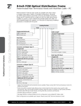 4
/
1
1
•
1
0
3
7
4
2
A
E
Optical
Distribution
Frames
54
w w w . t e . c o m / a d c • + 1 - 9 5 2 - 9 3 8 - 8 0 8 0 • 1 - 8 0 0 - 3 6 6 - 3 8 9 1
Traditional
Frame
Solutions
8-Inch FCM Optical Distribution Frame
Preterminated Fiber Termination Panels with Multifiber Cable – IFC
Preterminated 8 FCM rear load1
panels are available with either indoor
or outdoor rated cable in ribbon or stranded configurations. All panels
are 100% factory tested to guarantee continuity and reliable connections.
Panels with IFC attached ship as a single unit with the cable clamp factory
installed. If a panel is custom ordered only partially loaded with cable, it is
still completely loaded with adapters. An instruction kit describing installation
procedures is included with the panel.
Catalog Number
__ FCM- __ __ / __ __ __ __ __
1

Legacy front load panels and accessories remain available. Please contact ADC Technical Assistance Center for
ordering information.
2

Panels using ADC’s standard cable offering have a shorter lead time than panels using a specific cable
manufacturer. ADC only provides GR-409 compliant cable that meets or exceeds our high quality standards.
Standard cable offerings include Alcatel, Corning, Berk-Tek, Sumitomo and Prysmian.
3

Standard cable exit direction is upward.
4

See pages 94-98 to configure breakout kits for configuration using stubbed IFC ribbon cable.
Other configurations are available upon request. Please contact ADC Technical Assistance Center.
Connector or Adapter Type #2
Singlemode
0 No connector/stub end
7 SC ultra polish
L SC angled polish
2 FC ultra polish
K LC ultra polish (144 only)
M LC angled polish (144 only)
Multimode (50/125 µm) Aqua
0 No connector/stub end
T SC
C LC (144 only)
Connector and Adapter Type #1
Singlemode
7 SC ultra polish
L SC angled polish
2 FC ultra polish
K LC ultra polish (144 only)
M LC angled polish (144 only)
Multimode (50/125 µm) Aqua
T SC
C LC (144 only)
Standard Single-Ended
016 16 m (50')
023 23 m (75')
031 31 m (100')
046 46 m (150')
061 61 m (200')
077 77 m (250')
092 92 m (300')
122 122 m (400')
153 153 m (500')
Non-Standard
Use XXX for length in meters
Cable Type (IFC Riser)3
Singlemode
ZB 72-fiber stranded
DS 72-fiber ribbon4
ZC 96-fiber stranded
LA 96-fiber ribbon4
ZD 144-fiber stranded
LH 144-fiber ribbon4
Multimode (50/125 µm) LOMMF 300 m
WE 96-fiber stranded
WG 144-fiber stranded
Cable Length2
Panel Type
6 72-positon
7 96-position
Z 144-position
T 144-position (for LC only)
Singlemode/Multimode
Leave
blank Singlemode
M Multimode
 