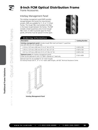4
/
1
1
•
1
0
3
7
4
2
A
E
Optical
Distribution
Frames
58
w w w . t e . c o m / a d c • + 1 - 9 5 2 - 9 3 8 - 8 0 8 0 • 1 - 8 0 0 - 3 6 6 - 3 8 9 1
Traditional
Frame
Solutions
8-Inch FCM Optical Distribution Frame
Frame Accessories
Interbay Management Panel
The interbay management panel (IMP) provides
storage between the frames for cross-connect
jumpers. IMPs are available for 7-, 9- or 11.5-foot
frames. The trough filler insert protects the fiber
in the lower trough between the frames. The IMP
includes a lower guard box and a 5-inch trough
filler insert. In order to provide space for these
panels, all frames must be spaced 5-inches apart.
Interbay Management Panel
Description Catalog Number
Interbay management panel; includes trough filler insert and lower 5 guard box
Use with 356 mm (14) trough only
2.14 m x 127 mm x 305 mm (7' H x 5 W x 12 D) E-501-L139
2.76 m x 127 mm x 305 mm (9' H x 5 W x 12 D) E-501-L142
3.51 m x 127 mm x 305 mm (11.5' x 5 W x 12 D) E-501-L143
Optional covers; for interbay management panels.
Cover can be used with 9' and 11.5' IMP's. Extends to 7' level only.
E-501-L409
Optional cover kits are available for 14 lower troughs.
For existing lineups with 6, 8 or 16 lower cable troughs, call ADC Technical Assistance Center.
O r d e r i n g I n f o r m a t i o n
 