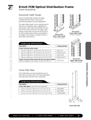 4
/
1
1
•
1
0
3
7
4
2
A
E
Optical
Distribution
Frames
63
w w w . t e . c o m / a d c • + 1 - 9 5 2 - 9 3 8 - 8 0 8 0 • 1 - 8 0 0 - 3 6 6 - 3 8 9 1
Traditional
Frame
Solutions
8-Inch FCM Optical Distribution Frame
Frame Accessories
Horizontal Cable Trough
Lower horizontal cable troughs are always
included with fiber frames. They can be
purchased separately for special applications.
The upper cable trough is not a standard part of
the frame. It should be used in applications in
which patch cords need to be brought from the
front of the frame to the rear. The upper cable
trough is putty white and mounts at the top of
the frame. Bend radius limiters are provided on
the edges of the trough to maintain minimum
bend radius requirements.
356 mm (14)
Lower Cable Trough
(E-501-L136 Shown)
102 mm (4)
Upper Cable Trough
(E-501-L514 Shown)
152 mm (6)
Lower Cable Trough
(E-501-L73 Shown)
O r d e r i n g I n f o r m a t i o n
Frame Filler Plate
Frame filler plates are recommended for use on
both sides of a splice frame. The frame filler plates
are putty white and come with a guard box.
O r d e r i n g I n f o r m a t i o n
127 mm
(5)
305 mm
(12)
2.14 m
(7')
Frame Filler Plate
Description Catalog Number
Lower horizontal cable trough
152 mm x 584 mm x 127 mm (6H x 23 W x 5 D) E-501-L73
203 mm x 584 mm x 127 mm (8H x 23 W x 5 D) FDF-ACC-LHCT
336 mm x 584 mm x 127 mm (14H x 23 W x 5 D) E-501-L136
406 mm x 584 mm x 127 mm (16H x 23 W x 5 D) FDF-ACC-LDCT
Upper horizontal cable trough with pass through capability
102 mm x 584 mm x 127 mm (4 H x 23 W x 10 D)
E-501-L514
Description Catalog Number
Frame filler plates; putty white, with guard box
2.14 m x 127 mm x 305 mm (7' H x 5 W x 12 D) 7RFP-5NPW
2.76 m x 127 mm x 305 mm (9' H x 5 W x 12 D) 9RFP-5NPW
3.51 m x 127 mm x 305 mm (11.5' H x 5 W x 12 D) 115RFP-5NPW
 