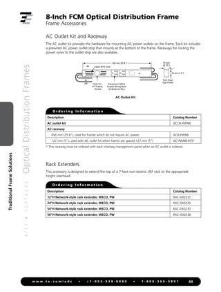 4
/
1
1
•
1
0
3
7
4
2
A
E
Optical
Distribution
Frames
64
w w w . t e . c o m / a d c • + 1 - 9 5 2 - 9 3 8 - 8 0 8 0 • 1 - 8 0 0 - 3 6 6 - 3 8 9 1
Traditional
Frame
Solutions
8-Inch FCM Optical Distribution Frame
Frame Accessories
AC Outlet Kit and Raceway
The AC outlet kit provides the hardware for mounting AC power outlets on the frame. Each kit includes
a prewired AC power outlet strip that mounts at the bottom of the frame. Raceways for routing the
power wires to the outlet strip are also available.
Rack Extenders
This accessory is designed to extend the top of a 7-foot non-seismic UEF rack to the appropriate
height overhead.
End View
Cap Fitted
BK
W
GN Hole for
AC Supply
Access
Prewired 3-Wire
Duplex Receptacle
IG Series (2 Pls.)
Base MTG Hole
656 mm (25.8)
33 mm (1.3)
19 mm
(0.75)
AC Outlet Kit
O r d e r i n g I n f o r m a t i o n
Description Catalog Number
12H Network-style rack extender, WECO, PW RAC-0X0337
24H Network-style rack extender, WECO, PW RAC-0X0229
54H Network-style rack extender, WECO, PW RAC-0X0230
56H Network-style rack extender, WECO, PW RAC-0X0338
* This raceway must be ordered with each interbay management panel when an AC outlet is ordered.
O r d e r i n g I n f o r m a t i o n
Description Catalog Number
AC outlet kit ACOK-PWNB
AC raceway
656 mm (25.8); used for frames which do not require AC power ACB-PWNB
127 mm (5); used with AC outlet kit when frames are spaced 127 mm (5) AC-PWNB-RS5*
 