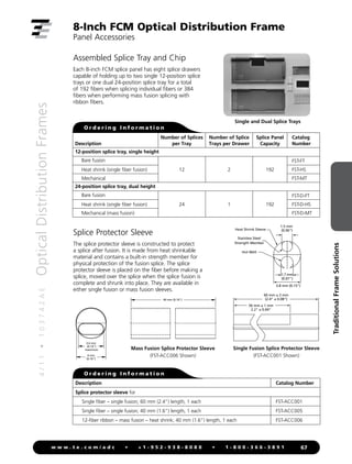 4
/
1
1
•
1
0
3
7
4
2
A
E
Optical
Distribution
Frames
67
w w w . t e . c o m / a d c • + 1 - 9 5 2 - 9 3 8 - 8 0 8 0 • 1 - 8 0 0 - 3 6 6 - 3 8 9 1
Traditional
Frame
Solutions
8-Inch FCM Optical Distribution Frame
Panel Accessories
Assembled Splice Tray and Chip
Each 8-inch FCM splice panel has eight splice drawers
capable of holding up to two single 12-position splice
trays or one dual 24-position splice tray for a total
of 192 fibers when splicing individual fibers or 384
fibers when performing mass fusion splicing with
ribbon fibers.
Single and Dual Splice Trays
O r d e r i n g I n f o r m a t i o n
Description
Number of Splices
per Tray
Number of Splice
Trays per Drawer
Splice Panel
Capacity
Catalog
Number
12-position splice tray, single height
Bare fusion
12 2 192
FST-FT
Heat shrink (single fiber fusion) FST-HS
Mechanical FST-MT
24-position splice tray, dual height
Bare fusion
24 1 192
FST-D-FT
Heat shrink (single fiber fusion) FST-D-HS
Mechanical (mass fusion) FST-D-MT
Splice Protector Sleeve
The splice protector sleeve is constructed to protect
a splice after fusion. It is made from heat shrinkable
material and contains a built-in strength member for
physical protection of the fusion splice. The splice
protector sleeve is placed on the fiber before making a
splice, moved over the splice when the splice fusion is
complete and shrunk into place. They are available in
either single fusion or mass fusion sleeves.
1.7 mm
(0.07)
1.5 mm
(0.06)
3.8 mm (0.15)
60 mm ± 2 mm
(2.4 ± 0.08)
56 mm ± 1 mm
2.2 ± 0.04
Heat Shrink Sleeve
Hot Melt
Stainless Steel
Strength Member
Single Fusion Splice Protector Sleeve
(FST-ACC001 Shown)
1.7 mm
(0.07)
1.5 mm
(0.06)
3.8 mm (0.15)
6
56 mm ± 1
2.2 ± 0.
Heat Shrink Sleeve
Hot Melt
Stainless Steel
Strength Member
Mass Fusion Splice Protector Sleeve
(FST-ACC006 Shown)
3.6 mm
(0.14)
maximum
40 mm (0.16)
4 mm
(0.16)
O r d e r i n g I n f o r m a t i o n
Description Catalog Number
Splice protector sleeve for
Single fiber – single fusion; 60 mm (2.4) length, 1 each FST-ACC001
Single fiber – single fusion; 40 mm (1.6) length, 1 each FST-ACC005
12-fiber ribbon – mass fusion – heat shrink; 40 mm (1.6) length, 1 each FST-ACC006
 