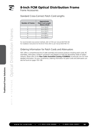 4
/
1
1
•
1
0
3
7
4
2
A
E
Optical
Distribution
Frames
68
w w w . t e . c o m / a d c • + 1 - 9 5 2 - 9 3 8 - 8 0 8 0 • 1 - 8 0 0 - 3 6 6 - 3 8 9 1
Traditional
Frame
Solutions
Standard Cross-Connect Patch Cord Lengths
For recommended cross-connect methods, refer to FCM user manual ADCP-90-140.
For installation instructions for the 8-inch FCM, refer to user manual ADCP-90-113.
8-Inch FCM Optical Distribution Frame
Frame Accessories
Ordering Information for Patch Cords and Attenuators
ADC offers a comprehensive line of cable assembly and accessory products including patch cords, IFC
assemblies, attenuators, FasTerm®
connectors and adapters to meet the demanding needs of today’s
network. Please refer to the Fiber Cable Assemblies Catalog #102880AE at www.adc.com for more
detailed information. For your convenience, ordering information for patch cords and attenuators can
also be found on pages 103–108.
Number of Frames
Approximate
Patch Cord Length
Meters (Feet)
1 5 m (16.4')
2 6 m (19.7')
3 6 m (19.7')
4 7 m (23')
5 8 m (26.2')
6 9 m (29.5')
 