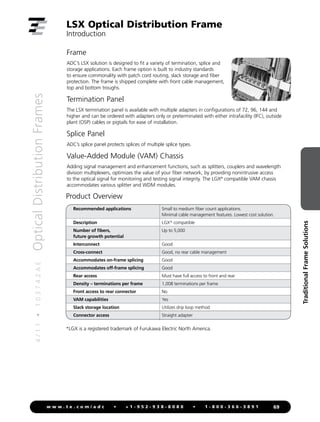 4
/
1
1
•
1
0
3
7
4
2
A
E
Optical
Distribution
Frames
69
w w w . t e . c o m / a d c • + 1 - 9 5 2 - 9 3 8 - 8 0 8 0 • 1 - 8 0 0 - 3 6 6 - 3 8 9 1
Traditional
Frame
Solutions
LSX Optical Distribution Frame
Introduction
Frame
ADC’s LSX solution is designed to fit a variety of termination, splice and
storage applications. Each frame option is built to industry standards
to ensure commonality with patch cord routing, slack storage and fiber
protection. The frame is shipped complete with front cable management,
top and bottom troughs.
Termination Panel
The LSX termination panel is available with multiple adapters in configurations of 72, 96, 144 and
higher and can be ordered with adapters only or preterminated with either intrafacility (IFC), outside
plant (OSP) cables or pigtails for ease of installation.
Splice Panel
ADC’s splice panel protects splices of multiple splice types.
Value-Added Module (VAM) Chassis
Adding signal management and enhancement functions, such as splitters, couplers and wavelength
division multiplexers, optimizes the value of your fiber network, by providing nonintrusive access
to the optical signal for monitoring and testing signal integrity. The LGX®
compatible VAM chassis
accommodates various splitter and WDM modules.
*LGX is a registered trademark of Furukawa Electric North America.
Product Overview
Recommended applications Small to medium fiber count applications.
Minimal cable management features. Lowest cost solution.
Description LGX* compatible
Number of fibers,
future growth potential
Up to 5,000
Interconnect Good
Cross-connect Good, no rear cable management
Accommodates on-frame splicing Good
Accommodates off-frame splicing Good
Rear access Must have full access to front and rear
Density – terminations per frame 1,008 terminations per frame
Front access to rear connector No
VAM capabilities Yes
Slack storage location Utilizes drip loop method
Connector access Straight adapter
 