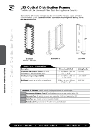 4
/
1
1
•
1
0
3
7
4
2
A
E
Optical
Distribution
Frames
74
w w w . t e . c o m / a d c • + 1 - 9 5 2 - 9 3 8 - 8 0 8 0 • 1 - 8 0 0 - 3 6 6 - 3 8 9 1
Traditional
Frame
Solutions
The traditional LSX universal frame provides the framework for managing a cross-connect or
interconnect fiber system. Use this frame for applications requiring lower density panels
(12-144 terminations).
E-501-LGX
(Includes Cable Rings)
O r d e r i n g I n f o r m a t i o n
Description Dimensions (HxWxD) Catalog Number
Traditional LSX universal frame; Putty white
(Include anchor bolts for concrete floors)
2.14 m x 584 mm x 305 mm
(7' x 23 x 12)
E-501-LGX
Interbay management panel (IMP) 2.14 m x 127 mm x 305 mm
(7' x 5 x 12)
E-501-L139-A
End Guard (mounts on an IMP or network frame) 2.14 m x 64 mm x 305 mm
(7' x 2.5 x 12)
UEGP-7PW
E-501-L139-A UEGP-7PW
305 mm
(12)
2.14 m
(7')
64 mm
(2.5)
LSX Optical Distribution Frames
Traditional LSX Universal Fiber Distributing Frame Solution
Definition of Variables (Please find the Ordering Information on the next page)
1 Connector and Adapter Type #1 Specific adapter/connector type required at the LSX
2 Connector Type #2 Specific connector type required at the far end opposite the LSX
3 Cable Type Type of cable to be terminated to the LSX
4 Cable Length Required length of the cable terminated to the LSX
 