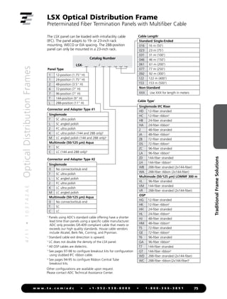 4
/
1
1
•
1
0
3
7
4
2
A
E
Optical
Distribution
Frames
75
w w w . t e . c o m / a d c • + 1 - 9 5 2 - 9 3 8 - 8 0 8 0 • 1 - 8 0 0 - 3 6 6 - 3 8 9 1
Traditional
Frame
Solutions
LSX Optical Distribution Frame
Preterminated Fiber Termination Panels with Multifiber Cable
The LSX panel can be loaded with intrafacility cable
(IFC). The panel adapts to 19- or 23-inch rack
mounting, WECO or EIA spacing. The 288-position
panel can only be mounted in a 23-inch rack.
Catalog Number
LSX- __ __ / __ __ __ __ __
Panel Type
1

Panels using ADC’s standard cable offering have a shorter
lead time than panels using a specific cable manufacturer.
ADC only provides GR-409 compliant cable that meets or
exceeds our high quality standards. House cable vendors
include Alcatel, Berk-Tek, Corning, and Prysmian.
2

Standard cable exit direcction is upward.
3

LC does not double the density of the LSX panel.
4
All OSP cables are dielectric.
5
See pages 97-98 to configure breakout kits for configuration
using stubbed IFC ribbon cable.
6
See pages 94-95 to configure Ribbon Central Tube
breakout kits.
Other configurations are available upon request.
Please contact ADC Technical Assistance Center.
Connector and Adapter Type #1
Singlemode
7 SC ultra polish
L SC angled polish
2 FC ultra polish
K LC ultra polish (144 and 288 only)3
M LC angled polish (144 and 288 only)3
Multimode (50/125 µm) Aqua
T SC
C LC (144 and 288 only)3
Cable Type2
Standard Single-Ended
016 16 m (50')
023 23 m (75')
031 31 m (100')
046 46 m (150')
061 61 m (200')
077 77 m (250')
092 92 m (300')
122 122 m (400')
153 153 m (500')
Non-Standard
XXX Use XXX for length in meters
1 12-position (1.75 H)
1 24-position (1.75 H)
2 48-position (3.5 H)
6 72-position (7 H)
7 96-position (7 H)
T 144-position (9 H)
L 288-position (11 H)
Cable Length1
Connector and Adapter Type #2
Singlemode
0 No connector/stub end
7 SC ultra polish
L SC angled polish
2 FC ultra polish
K LC ultra polish
M LC angled polish
Multimode (50/125 µm) Aqua
0 No connector/stub end
T SC
C LC
Singlemode IFC Riser
HD 12-fiber stranded
HC 12-fiber ribbon5
HB 24-fiber stranded
HA 24-fiber ribbon5
2 48-fiber stranded
JA 48-fiber ribbon5
ZB 72-fiber stranded
DS 72-fiber ribbon5
ZC 96-fiber stranded
LA 96-fiber ribbon5
ZD 144-fiber stranded
LH 144-fiber ribbon5
WB 288-fiber stranded (2x144-fiber)
WA 288-fiber ribbon (2x144-fiber)
Multimode (50/125 μm) LOMMF 300 m
VL 96-fiber stranded
VM 144-fiber stranded
VR 288-fiber stranded (2x144-fiber)
OSP4
HG 12-fiber stranded
HK 12-fiber ribbon6
HH 24-fiber stranded
HL 24-fiber ribbon6
HJ 48-fiber stranded
HM 48-fiber ribbon6
T5 72-fiber stranded
GE 72-fiber ribbon6
T6 96-fiber stranded
GA 96-fiber ribbon6
T7 144-fiber stranded
GT 144-fiber ribbon6
WD 288-fiber stranded (2x144-fiber)
WC 288-fiber ribbon(2x144-fiber)6
 