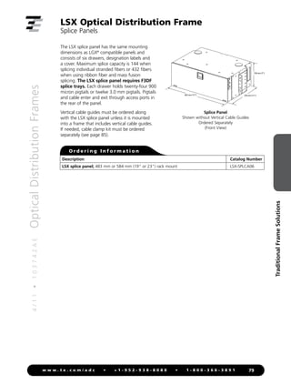 4
/
1
1
•
1
0
3
7
4
2
A
E
Optical
Distribution
Frames
79
w w w . t e . c o m / a d c • + 1 - 9 5 2 - 9 3 8 - 8 0 8 0 • 1 - 8 0 0 - 3 6 6 - 3 8 9 1
Traditional
Frame
Solutions
432 mm (17) 279 mm (11)
178 mm (7)
Splice Panel
Shown without Vertical Cable Guides
Ordered Separately
(Front View)
The LSX splice panel has the same mounting
dimensions as LGX®
compatible panels and
consists of six drawers, designation labels and
a cover. Maximum splice capacity is 144 when
splicing individual stranded fibers or 432 fibers
when using ribbon fiber and mass fusion
splicing. The LSX splice panel requires F3DF
splice trays. Each drawer holds twenty-four 900
micron pigtails or twelve 3.0 mm pigtails. Pigtails
and cable enter and exit through access ports in
the rear of the panel.
Vertical cable guides must be ordered along
with the LSX splice panel unless it is mounted
into a frame that includes vertical cable guides.
If needed, cable clamp kit must be ordered
separately (see page 85).
LSX Optical Distribution Frame
Splice Panels
Description Catalog Number
LSX splice panel; 483 mm or 584 mm (19 or 23) rack mount LSX-SPLCA06
O r d e r i n g I n f o r m a t i o n
 