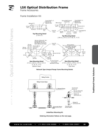 4
/
1
1
•
1
0
3
7
4
2
A
E
Optical
Distribution
Frames
81
w w w . t e . c o m / a d c • + 1 - 9 5 2 - 9 3 8 - 8 0 8 0 • 1 - 8 0 0 - 3 6 6 - 3 8 9 1
Traditional
Frame
Solutions
LSX Optical Distribution Frame
Frame Accessories
Frame Installation Kit
Front Of
Frame
Front Of
Frame
459 mm
(1.8) (2)
122 mm
(4.8) (3)
199 mm (7.8) (2)
102 mm
(4.3) (4)
131 mm
(5.2) (2)
102 mm x 703 mm (4 x 8)
Slot Rack 584 mm (23)
Rack (Shown) 102 mm (4)
Dia For 483 mm (19) Rack
1 x 3
SLOT (4)
41 mm x 80 mm
(1.6 x 3.3)
SLOT (2)
51 mm (2)
132 mm (5.2)
68 mm (2.7)
111 mm
(4.4)
133 mm
(5.25)
16 mm (0.625) -11
Weld Nut (3)
Opposite Side
137 mm
(5.4)
68 mm (2.7)
76 mm (3) 76 mm
(3)
16 mm (0.625) -11
Weld Nut (3)
Opposite Side
Top Mounting Detail
2.14 m (7') Top Mounting Detail
2.44 m, 2.74 m, 3.51 m (8', 9', 11.5')
20 mm (0.8) (2) On 23
Frames Only
Base Mounting Detail
2.14 m, 2.44 m, 2.74 m, 3.51 m
(7', 8', 9', 11.5')
(Bottom View)
657 mm (25.9)
12 mm (0.495) Half Shear
Form To Near Side 4X
(Knockout)
Base Mounting Detail
2.14 m, 2.44 m, 2.74 m, 3.51 m
(7', 8', 9', 11.5')
(Top View)
244 mm
(9.6)
Top Angle Iron
2 x 2
51 mm (2) Guard
Box Has Been
Removed For Clarity
45° (4)
76 mm (3)
133 mm
(5.25)
Network Type Unequal Flange Frame Mounting Details
Relay Frame Base
Relay Frame
Raised Floor
Concrete Floor Concrete Floor
Anchor Detail 1
Wedge (4)
with Anchor Kit
Washer (4)
with Anchor Kit
Hex nut, Torque (4)
with Anchor Kit
Stud (4) with
Anchor Kit
Underfloor Mounting Kit
Ordering information follows on the next page.
 