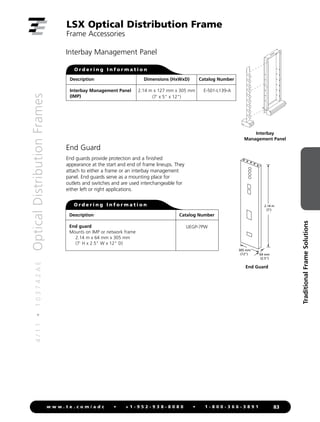4
/
1
1
•
1
0
3
7
4
2
A
E
Optical
Distribution
Frames
83
w w w . t e . c o m / a d c • + 1 - 9 5 2 - 9 3 8 - 8 0 8 0 • 1 - 8 0 0 - 3 6 6 - 3 8 9 1
Traditional
Frame
Solutions
End Guard
End guards provide protection and a finished
appearance at the start and end of frame lineups. They
attach to either a frame or an interbay management
panel. End guards serve as a mounting place for
outlets and switches and are used interchangeable for
either left or right applications.
Description
End guard
Mounts on IMP or network frame
2.14 m x 64 mm x 305 mm
(7' H x 2.5 W x 12 D)
Catalog Number
UEGP-7PW
O r d e r i n g I n f o r m a t i o n
LSX Optical Distribution Frame
Frame Accessories
305 mm
(12)
2.14 m
(7')
64 mm
(2.5)
End Guard
Interbay
Management Panel
Interbay Management Panel
Description
Interbay Management Panel
(IMP)
Catalog Number
E-501-L139-A
O r d e r i n g I n f o r m a t i o n
Dimensions (HxWxD)
2.14 m x 127 mm x 305 mm
(7' x 5 x 12)
 