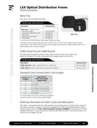 4
/
1
1
•
1
0
3
7
4
2
A
E
Optical
Distribution
Frames
85
w w w . t e . c o m / a d c • + 1 - 9 5 2 - 9 3 8 - 8 0 8 0 • 1 - 8 0 0 - 3 6 6 - 3 8 9 1
Traditional
Frame
Solutions
LSX Optical Distribution Frame
Panel Accessories
Description
Splice tray; 12 splices per tray
Mass fusion ribbon
Heat shrink (single fiber fusion)
Bare fusion
Mechanical (mass fusion)
Nortel QPAK
Catalog Number
FST-F3DF-MT-D*
FST-F3DF-HS
FST-F3DF-FT
FST-F3DF-MT
FST-F3DF-NT
O r d e r i n g I n f o r m a t i o n
Splice Tray
Each splice tray is purchased separately.
* Use only one FST-F3DF-MT-D per splice drawer (24 splices per tray).
Use trays with the LSX splice panel only (page 79). Note: Trays can not be used in preterminated LSX splice
panels (pages 77-78). Preterminated LSX splice panels already include splice trays. Additional splice trays for the
preterminated panels are listed on page 67.
O r d e r i n g I n f o r m a t i o n
Cable Clamp Kit and Cable Ring Kit
The cable clamp kit provides a means of securing the end of an OSP or IFC cable to the
side of an LSX panel. The cable ring protects and manages jumpers on the frame.
Splice Tray
Ordering Information for Patch Cords and Attenuators
ADC offers a comprehensive line of cable assembly and accessory products including patch cords, IFC
assemblies, attenuators, FasTerm®
connectors and adapters to meet the demanding needs of today’s
network. Please refer to the Fiber Cable Assemblies Catalog #102880AE at www.adc.com for more
detailed information. For your convenience, ordering information for patch cords and attenuators can
also be found on pages 103-108.
Description Catalog Number
Cable clamp kit includes 1 dual bracket and 1 cable clamp LSX-CBLCLMPKIT
Cable ring kit includes 2 cable rings and appropriate hardware LSX-ACCVCGKIT
For recommended cross-connect methods and installation
instructions, refer to LSX User Manual ADCP-93-089.
Number of
Frames
Approximate
Patch Cord Length
Meters (Feet)
1 4 m and 6 m (13.1' and 19.7')
2 6 m (19.7')
3 6 m and 7 m (19.7' and 23')
4 7 m and 8 m (23' and 26.2')
5 8 m and 9 m (26.2' and 29.5')
6 9 m (29.5')
Standard Cross-Connect Patch Cord Lengths
 