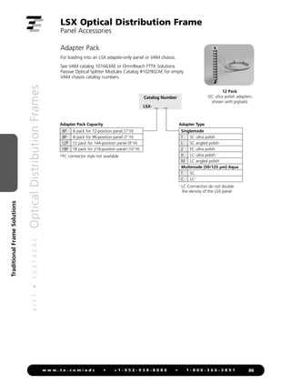 4
/
1
1
•
1
0
3
7
4
2
A
E
Optical
Distribution
Frames
86
w w w . t e . c o m / a d c • + 1 - 9 5 2 - 9 3 8 - 8 0 8 0 • 1 - 8 0 0 - 3 6 6 - 3 8 9 1
Traditional
Frame
Solutions
Adapter Pack
For loading into an LSX adapter-only panel or VAM chassis.
See VAM catalog 101663AE or OmniReach FTTX Solutions
Passive Optical Splitter Modules Catalog #102902AE for empty
VAM chassis catalog numbers.
LSX Optical Distribution Frame
Panel Accessories
Catalog Number
LSX- __ __
Adapter Type
Singlemode
7 SC ultra polish
L SC angled polish
2 FC ultra polish
K LC ultra polish1
M LC angled polish1
Multimode (50/125 µm) Aqua
T SC
C LC1
Adapter Pack Capacity
6P 6 pack for 72-position panel (7H)
8P 8 pack for 96-position panel (7H)
12P 12 pack for 144-position panel (9H)
18P 18 pack for 216-position panel (10H)
1
LC Connectors do not double
the density of the LSX panel
*FC connector style not available
12 Pack
(SC ultra polish adapters
shown with pigtails)
 