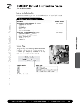 4
/
1
1
•
1
0
3
7
4
2
A
E
Optical
Distribution
Frames
89
w w w . t e . c o m / a d c • + 1 - 9 5 2 - 9 3 8 - 8 0 8 0 • 1 - 8 0 0 - 3 6 6 - 3 8 9 1
Cabinet
Solutions
OMX600®
Optical Distribution Frame
Frame Accessories
Frame Installation Kit
Frame installation kits may be used on network frames and are seismic zone 4 rated.
O r d e r i n g I n f o r m a t i o n
Description Catalog Number
Concrete floor frame installation kit, includes:
(2) M8 bolts, 90 mm (3.5)
(4) M8 nuts
(8) flat washers
(4) lock washers
shims and anchor plates
RAC-MX0616
Raised floor frame installation kit, includes:
(4) threaded rods M12 x 1 m (3.28)
(12) heavy nuts, lock and flat washers
(4) nuts with springs, M12
(2) 1.8 m (5.9) unistrut
(1) anchor kit
RAC-MX0615
Splice Tray
The round splice tray used in the OMX600®
simplifies
installation and maintenance. The tray stores up to
9.8-feet of slack allowing the installer to roll the tray
away from the frame to perform splicing.
Catalog Number
FST-DRS ___ ___ - ___ ___
00
FT
HS
MT
Empty
Bare fusion
Heat shrink (single fiber fusion)
Mechanical (mass fusion)
Splice Type
Drawer Capacity
1
For 8-fiber ribbon only
12
16
24
321
 