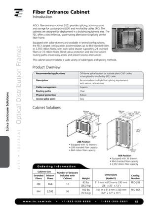 4
/
1
1
•
1
0
3
7
4
2
A
E
Optical
Distribution
Frames
92
w w w . t e . c o m / a d c • + 1 - 9 5 2 - 9 3 8 - 8 0 8 0 • 1 - 8 0 0 - 3 6 6 - 3 8 9 1
Splice
Enclosure
Solutions
ADC’s fiber entrance cabinet (FEC) provides splicing, administration
and storage for outside plant (OSP) and intrafacility cables (IFC). The
cabinets are designed for deployment in a building equipment area. The
FEC offers a cost-effective, space-saving alternative to splicing on the
fiber frame.
Equipped with splice drawers and available in several configurations,
the FEC’s largest configuration accommodates up to 864 stranded fibers
or 2,592 ribbon fibers, with each splice drawer supporting 24 stranded
fibers or 72 ribbon fibers. Bend radius protection and discrete subunit
routing paths ensure easy access and prevent excess attenuation.
This cabinet accommodates a wide variety of cable types and splicing methods.
Fiber Entrance Cabinet
Introduction
Product Overview
Recommended applications Off-frame splice location for outiside plant (OSP) cables
to be spliced to intrafacility (IFC) cable
Description Accommodates multiple fiber splicing requirements
with various cabinet sizes
Cable management Superior
Routing paths Clear
Physical protection Robust
Access splice point Easy
288-Position
• Equipped with 12 drawers
• 288 stranded fiber capacity
• 864 ribbon fiber capacity
711 mm
(28)
356 mm
(14) 406 mm
(16) 813 mm
(32)
330 mm
(13)
864-Position
• Equipped with 36 drawers
• 864 stranded fiber capacity
• 2,592 ribbon fiber capacity
356 mm
(14)
406 mm
(16)
813 mm
(32)
330 mm
(13)
1.57 m
(62)
Cabinet Solutions
O r d e r i n g I n f o r m a t i o n
Cabinet Size Number of Drawers
included with
Cabinet Weight
Dimensions
(HxWxD)
Catalog
Number
Stranded
Fibers
Ribbon
Fibers
288 864 12
80 lbs
(36.3 kg)
711 mm x 813 mm x 330 mm
(28 x 32 x 13)
FEC-288
864 2,592 36
160 lbs
(72.6 kg)
1.57 m x 813 mm x 330 mm
(62 x 32 x 13)
FEC-864
 