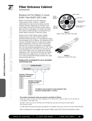 4
/
1
1
•
1
0
3
7
4
2
A
E
Optical
Distribution
Frames
94
w w w . t e . c o m / a d c • + 1 - 9 5 2 - 9 3 8 - 8 0 8 0 • 1 - 8 0 0 - 3 6 6 - 3 8 9 1
Splice
Enclosure
Solutions
Breakout Kit for Ribbon in Loose
Buffer Tube (RLBT) OSP Cable
Ribbon in loose buffer tube OSP cables are
constructed as shown in Figure 1. All RLBT
cables feature six subunits surrounding a central
strength member. Depending on the fiber count
of the cable, some of the subunits may be used as
filler subunits (a solid plastic unit without any fiber).
Each subunit containing fiber is comprised of six or
twelve ribbons featuring 12 fibers per ribbon.
Breakout kits for RLBT cables contain multiple
breakout bases, each with 5-meter lengths of
protective tubing (see Figure 2). The protective tubing
accommodates up to six ribbons. One breakout kit fits
into each individual subunit. For mass fusion ribbon
splicing applications in the FEC, ADC recommends
splicing up to 72 fibers (six ribbons) in a dual splice
tray. The tray should be equipped with an “MT” splice
chip (see page 93 for information on mechanical or
mass fusion ribbon trays). For single fusion splicing
applications, ADC recommends 24 fibers per drawer
using either two single trays or one dual tray. This
kit is used to protect fiber ribbons between the cable
clamp and the splice tray.
Breakout kits are designed for use in controlled
environments only.
Cable Jacket
Metallic Sheath
(Optional)
Central
Strength
Member
Filler
Subunits
(No Fiber)
Subunit with (6 or 12)
12-fiber Ribbons
Ribbon Fibers
Figure 1: Ribbon buffer tube (RLBT) OSP cable
1
The number of protective tubes per subunit is calculated as follows:

Divide the number of fibers per subunit (typically 72 or 144) by the number of fibers (12, 24, 36, 48, 72)
to be spliced in each splice tray.

Example: If each subunit has 144 fibers with 36 fibers per tray, then each subunit would require
four protective tubes.
To order protective tubing cutting tool, see page 99. For installation instructions, refer to user manual ADCP-93-305.
Figure 2
Breakout kit for RLBT OSP Cable
Fiber Entrance Cabinet
Accessories
Other configurations are available upon request. Please contact ADC Technical Assistance Center.
Catalog Number
BLK-RLBT-A ____ ____ ____ ____ 0
Number of Protective
Tubes Per Subunit1
01
02
03
04
05
06
Number of Subunits
Containing Fiber
01
02
03
04
05
06
1-6 ribbons may be placed in each protective tube
Protective tubing length = 5 meters
Figure 1
Ribbon buffer tube (RLBT) OSP cable
 