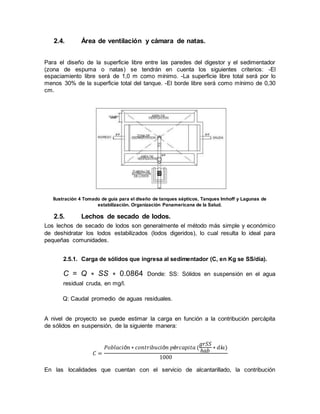 2.4. Área de ventilación y cámara de natas.
Para el diseño de la superficie libre entre las paredes del digestor y el sedimentador
(zona de espuma o natas) se tendrán en cuenta los siguientes criterios: -El
espaciamiento libre será de 1,0 m como mínimo. -La superficie libre total será por lo
menos 30% de la superficie total del tanque. -El borde libre será como mínimo de 0,30
cm.
Ilustración 4 Tomado de guía para el diseño de tanques sépticos, Tanques Imhoff y Lagunas de
estabilización. Organización Panamericana de la Salud.
2.5. Lechos de secado de lodos.
Los lechos de secado de lodos son generalmente el método más simple y económico
de deshidratar los lodos estabilizados (lodos digeridos), lo cual resulta lo ideal para
pequeñas comunidades.
2.5.1. Carga de sólidos que ingresa al sedimentador (C, en Kg se SS/día).
C = Q ∗ SS ∗ 0.0864 Donde: SS: Sólidos en suspensión en el agua
residual cruda, en mg/l.
Q: Caudal promedio de aguas residuales.
A nivel de proyecto se puede estimar la carga en función a la contribución percápita
de sólidos en suspensión, de la siguiente manera:
𝐶 =
𝑃𝑜𝑏𝑙𝑎𝑐𝑖ó𝑛 ∗ 𝑐𝑜𝑛𝑡𝑟𝑖𝑏𝑢𝑐𝑖ó𝑛 𝑝é𝑟𝑐𝑎𝑝𝑖𝑡𝑎 (
𝑔𝑟𝑆𝑆
ℎ𝑎𝑏
∗ 𝑑í𝑎)
1000
En las localidades que cuentan con el servicio de alcantarillado, la contribución
 