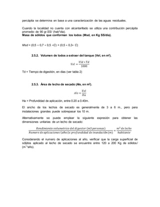percápita se determina en base a una caracterización de las aguas residuales.
Cuando la localidad no cuenta con alcantarillado se utiliza una contribución percápita
promedio de 90 gr.SS/ (hab*día).
Masa de sólidos que conforman los lodos (Msd, en Kg SS/día).
Msd = (0,5 ∗ 0,7 ∗ 0,5 ∗C) + (0,5 ∗ 0,3∗ C)
2.5.2. Volumen de lodos a extraer del tanque (Vel, en m2
).
𝑉𝑒𝑙 =
𝑉𝑙𝑑 ∗ 𝑇𝑑
1000
Td = Tiempo de digestión, en días (ver tabla 2)
2.5.3. Área de lecho de secado (Als, en m2
).
𝐴𝑙𝑠 =
𝑉𝑒𝑙
𝐻𝑎
Ha = Profundidad de aplicación, entre 0.20 a 0.40m.
El ancho de los lechos de secado es generalmente de 3 a 6 m., pero para
instalaciones grandes puede sobrepasar los 10 m.
Alternativamente se puede emplear la siguiente expresión para obtener las
dimensiones unitarias de un lecho de secado:
𝑅𝑒𝑛𝑑𝑖𝑚𝑖𝑒𝑛𝑡𝑜 𝑣𝑜𝑙𝑢𝑚𝑒𝑡𝑟𝑖𝑐𝑜 𝑑𝑒𝑙 𝑑𝑖𝑔𝑒𝑠𝑡𝑜𝑟 (𝑚3 𝑝𝑒𝑟𝑠𝑜𝑛𝑎𝑠)
𝑁𝑢𝑚𝑒𝑟𝑜 𝑑𝑒 𝑎𝑝𝑙𝑖𝑐𝑎𝑐𝑖𝑜𝑛𝑒𝑠 ( 𝑎ñ𝑜𝑠) 𝑥 𝑝𝑟𝑜𝑓𝑢𝑛𝑑𝑖𝑑𝑎𝑑 𝑑𝑒 𝑖𝑛𝑢𝑛𝑑𝑎𝑐𝑖ó𝑛 (𝑚)
=
𝑚2 𝑑𝑒 𝑙𝑒𝑐ℎ𝑜
ℎ𝑎𝑏𝑖𝑡𝑎𝑛𝑡𝑒
Considerando el numero de aplicaciones al año, verificar que la carga superficial de
sólidos aplicado al lecho de secado se encuentre entre 120 a 200 Kg de sólidos/
(m
2
*año).
 