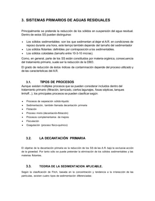 3. SISTEMAS PRIMARIOS DE AGUAS RESIDUALES
Principalmente se pretende la reducción de los sólidos en suspensión del agua residual.
Dentro de estos SS pueden distinguirse:
 Los sólidos sedimentables: son los que sedimentan al dejar el A.R. en condiciones de
reposo durante una hora, este tiempo también depende del tamaño del sedimentador
 Los sólidos flotantes: definibles por contraposición a los sedimentables.
 Los sólidos coloidales (tamaño entre 10-3-10 micras).
Como, en general, parte de los SS están constituidos por materia orgánica, consecuencia
del tratamiento primario, suele ser la reducción de la DBO.
El grado de reducción de éstos índices de contaminación depende del proceso utilizado y
de las características del A.R.
3.1. TIPOS DE PROCESOS
Aunque existen múltiples procesos que se pueden considerar incluidos dentro del
tratamiento primario (filtración, tamizado, ciertos lagunajes, fosas sépticas, tanques
Imhoff...), los principales procesos se pueden clasificar según:
 Procesos de separación sólido-líquido:
 Sedimentación, también llamada decantación primaria
 Flotación
 Proceso mixto (decantación-flotación)
 Procesos complementarios de mejora:
 Floculación
 Coagulación (proceso físico-químico)
3.2. LA DECANTACIÓN PRIMARIA
El objetivo de la decantación primaria es la reducción de los SS de las A.R. bajo la exclusiva acción
de la gravedad. Por tanto sólo se puede pretender la eliminación de los sólidos sedimentables y las
materias flotantes.
3.3. TEORIA DE LA SEDIMENTACION APLICABLE.
Según la clasificación de Fitch, basada en la concentración y tendencia a la interacción de las
partículas, existen cuatro tipos de sedimentación diferenciadas:
 