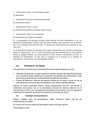  Sedimentación clase 1 ó de partículas discretas
Ej: Desarenado
 Sedimentación clase 2 ó de partículas floculantes
Ej: Decantación primaria
 Sedimentación clase 3 o zonal
Ej: Decantación Secundaria en proceso Fangos Activos
 Sedimentación clase 4 ó por compresión
Ej: Espesamiento de Fangos por gravedad
En la sedimentación de partículas discretas éstas decantan de forma independiente y con una
velocidad de sedimentación constante, que bajo ciertas hipótesis viene dada por la Ley de Stockes.
Así, en el movimiento horizontal del fluido, la trayectoria de sedimentación de la partícula es una
línea recta.
En la decantación primaria, las partículas tienen ciertas características que producen su floculación
durante la sedimentación. Así, al chocar una partícula que está sedimentando con otra partícula,
ambas se agregan formando una nueva partícula de mayor tamaño y aumentando, por tanto, su
velocidad de sedimentación. En este caso, la trayectoria de la partícula en un depósito de
sedimentación será una línea curva de pendiente creciente.
3.4. Parámetros de diseño
Los parámetros de diseño de la sedimentación de partículas floculantes son dos:
 Velocidad Ascensional o Carga Superficial: también llamado Velocidad Descensional,
es el caudal de fluido dividido por la superficie del depósito de sedimentación. Éste
será el único parámetro de la sedimentación de partículas discretas.
 Tiempo de Retención: Volumen del depósito dividido por el caudal. A veces, en vez de
este parámetro se toma la altura del depósito al ser ambos interdependientes.
Además de estos parámetros existen ciertas características del A.R. que afectan al
rendimiento del proceso. Así, en la decantación primaria los factores básicos son la
concentración de SS y las características floculantes de los mismos. Así, por ejemplo el
rendimiento de reducción aumentará al aumentar la concentración de SS.
3.5. Tipología de decantadores
Existen múltiples tipos de decantadores reales. Podemos hablar sólo de las
características principales.
En cuanto a la forma en planta del decantador existen tres tipos básicos:
i) Decantador circular
 