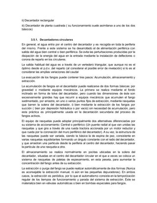 ii) Decantador rectangular
iii) Decantador de planta cuadrada ( su funcionamiento suele asimilarse a uno de los dos
básicos)
3.5.1. Decantadores circulares
En general, el agua entra por el centro del decantador y es recogida en toda la periferia
del mismo. Frente a este sistema se ha desarrollado el de alimentación periférica con
salida del agua bien central o bien periférica. Se evita las perturbaciones producidas por la
disipación de la energía del agua en la entrada mediante la instalación de deflectores o
corona de reparto en los circulares.
La salida habitual del agua es a través de un vertedero triangular, que aunque no es el
óptimo desde el p.d.v. del reparto (al considerar el posible error de nivelación) sí lo es al
considerar las amplias variaciones del caudal
La evacuación de los fangos puede contener tres pasos: Acumulación, almacenamiento y
extracción.
La acumulación de fangos en el decantador puede realizarse de dos formas básicas: por
gravedad o mediante equipos mecánicos. La primera se realiza mediante el fondo
inclinado en forma de tolva del decantador, pero cuando las dimensiones de éste son
excesivamente grandes hay que recurrir a equipos mecánicos que acumulen el fango
sedimentado, por arrastre, en uno o varios puntos fijos de extracción, mediante rasquetas
que barren la solera del decantador, ó bien mediante la extracción de los fangos por
succión ( bien por depresión hidráulica o por vacío) sin necesidad de acumulación, pero
esta práctica es principalmente usada en la decantación secundaria del proceso de
fangos activos.
El equipo de rasquetas puede adoptar principalmente dos alternativas diferenciadas por
su sistema de accionamiento: Central o periférico (Un puente radial al que van unidas las
rasquetas y que gira a través de una rueda tractora accionada por un motor reductor y
que rueda por la coronación del muro periférico del decantador). A su vez, la estructura de
las rasquetas puede ser variada, siendo la básica la de espina de pez, consistente en
varias rasquetas equidistantes formando un ángulo constante con el radio del decantador,
y que arrastran una partícula desde la periferia al centro del decantador, haciendo pasar
la partícula de una rasqueta a otra.
El almacenamiento se realiza normalmente en pocitas ubicadas en la solera del
decantador, situadas en el centro del decantador circular en el que a veces se coloca un
sistema de rasquetas de paletas de espesamiento, en esta peseta, para aumentar la
concentración del fango antes de su extracción.
La extracción o purga del fango se puede realizar automáticamente de dos formas (Nunca
es aconsejable la extracción manual, ni aún en las pequeñas depuradoras). En ambos
casos, la extracción es periódica, por lo que el automatismo consiste en la temporización
regular de los tiempos de funcionamiento y parada del sistema de extracción. Éste se
materializa bien en válvulas automáticas o bien en bombas especiales para fangos.
 