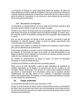 La eliminación de flotantes se realiza disponiendo delante del vertedero de salida una
chapa deflectora que evita la salida de los flotantes. Para su acumulación los sistemas de
rasquetas disponen generalmente de barredores superficiales que los arrastran hasta el
punto de extracción, consistente, en una tolva que a veces dispone de una rampa por
donde sube parte de la barredora.
3.5.2. Decantadores rectangulares
La alimentación es generalmente por uno de los lados más estrechos, saliendo el agua
por el lado opuesto, también a través de un vertedero triangular.
También la acumulación de fangos puede ser por gravedad o por rasquetas. Existen dos
tipos básicos de equipos de rasquetas para la acumulación de fangos. En ambos casos,
las rasquetas recorren el decantador a lo largo del mismo ocupando cada rasqueta todo
su ancho.
Una vez que las rasquetas han barrido el fondo, se elevan y, recorriendo el largo del
decantador en dirección opuesta, vuelven al punto de partida, aprovechando este
movimiento para la acumulación de flotantes.
Las cadenas están unidas a un sistema de cadenas que constituyen el sistema tractor
junto con el motorreductor de accionamiento.
El otro equipo consiste en un puente a lo ancho del decantador del que cuelga el sistema
de rasquetas. El movimiento que sigue es de vaivén a lo largo del decantador, lo que
obliga a la elevación de las rasquetas en el movimiento de retroceso, de estar el punto de
extracción en un sólo lado del decantador.
Las pocetas de almacenamiento de fangos se sitúan a lo ancho del decantador
rectangular en el lado de entrada del agua.
La extracción de flotantes se realiza por tubos acanalados giratorios.
Sobre cuál es el mejor decantador, a partir de datos estadísticos de explotación de
múltiples depuradoras se ha llegado a la conclusión que son los circulares los que
consiguen mejores rendimientos. Pero teniendo en cuenta la gran cantidad de factores
que afectan al funcionamiento de la decantación, parece que no podemos afirmarlo
científicamente. Por otro lado, desde un p.d.v. hidráulico, el decantador rectangular
tendría mejor funcionamiento. Sin embargo, un mejor funcionamiento hidráulico no implica
un mejor rendimiento necesariamente.
3.6. Fangos producidos
La concentración del fango primario suele estar entre un 3-8%.
Cuando se envía el exceso de fangos activos a la decantación primaria, la concentración
del fango mixto normalmente será menor que la correspondiente a la del fango primario.
En este caso habrá que dimensionar el sistema de evacuación de fangos para el conjunto
de fangos mixtos producidos.
 