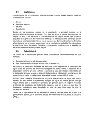 3.7. Explotación
Los problemas de funcionamiento de la decantación primaria pueden tener su origen en
cuatro factores básicos:
 Diseño
 Avería de equipos
 Influente
 Explotación
Dentro de los problemas propios de la explotación, el principal consiste en la
temporización de la purga de fangos. Con éste se regula el caudal de extracción de
fangos. Si esta Q es excesiva, la concentración de los fangos resulta baja, pudiendo
perjudicar a los procesos del tratamiento del fango. Si el Q es pequeño, los fangos se van
acumulando en el decantador, lo que puede suponer una disminución de los rendimientos
y la entrada de los fangos en anaerobiosis con la consiguiente posibilidad de malos olores
y flotación de fango decantado. Parecidas consecuencias puede suponer la adopción de
excesivos intervalos de tiempo entre purgas.
3.8. Aplicabilidad
La utilidad de la decantación primaria viene condicionada fundamentalmente por dos
factores:
 Conseguir el mayor grado de depuración
 Tipo de tratamiento de fangos adoptado en la depuración
Así, cuando el tratamiento de fangos se realiza de forma conjunta con el tratamiento del
agua (caso del proceso de aireación prolongada) no tiene sentido la adopción de la
decantación primaria. En caso contrario se extraería al agua los Sólidos Sedimentables en
el decantador primario y para su posterior tratamiento se introducirían en el proceso de
aireación prolongada, lo cual equivale a introducir en este proceso el A.R. bruta.
Por otra parte, cuando el tratamiento de fangos es independiente del agua, pero de tipo
aerobio, es decir similar al tratamiento biológico del agua, no parece que se consiga
ningún ahorro con la decantación primaria. En general, serán de esperar menores
problemas de explotación del tratamiento biológico, pero en el caso de que éste no
funcionase, verteríamos agua decantada en lugar de agua bruta caso de tener la
decantación primaria
Dentro de la aplicabilidad de la decantación primaria hay que tener en cuenta que
generalmente constituye un elemento básico del tratamiento físico-químico. CARDOSO
LANDA
 